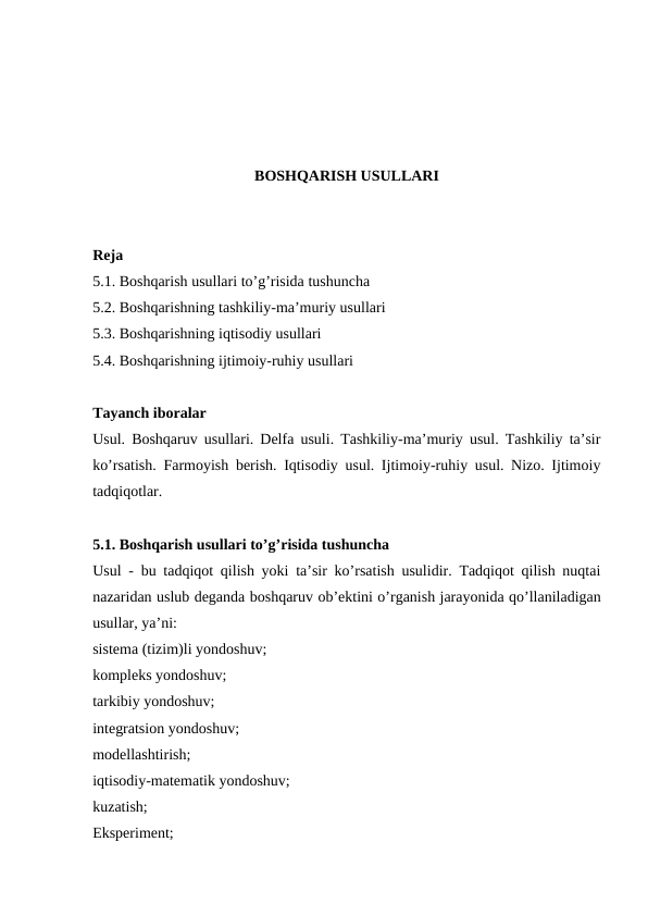 BOSHQARISH USULLARI
Reja
5.1. Boshqarish usullari to’g’risida tushuncha
5.2. Boshqarishning tashkiliy-ma’muriy usullari
5.3. Boshqarishning iqtisodiy usullari
5.4. Boshqarishning ijtimoiy-ruhiy usullari
Tayanch iboralar
Usul. Boshqaruv usullari. Delfa usuli. Tashkiliy-ma’muriy usul. Tashkiliy ta’sir
ko’rsatish. Farmoyish berish. Iqtisodiy usul. Ijtimoiy-ruhiy usul. Nizo. Ijtimoiy
tadqiqotlar.
5.1. Boshqarish usullari to’g’risida tushuncha
Usul - bu tadqiqot qilish yoki ta’sir ko’rsatish usulidir. Tadqiqot qilish nuqtai
nazaridan uslub deganda boshqaruv ob’ektini o’rganish jarayonida qo’llaniladigan
usullar, ya’ni:
sistema (tizim)li yondoshuv;
kompleks yondoshuv;
tarkibiy yondoshuv;
integratsion yondoshuv;
modellashtirish;
iqtisodiy-matematik yondoshuv;
kuzatish;
Eksperiment;
