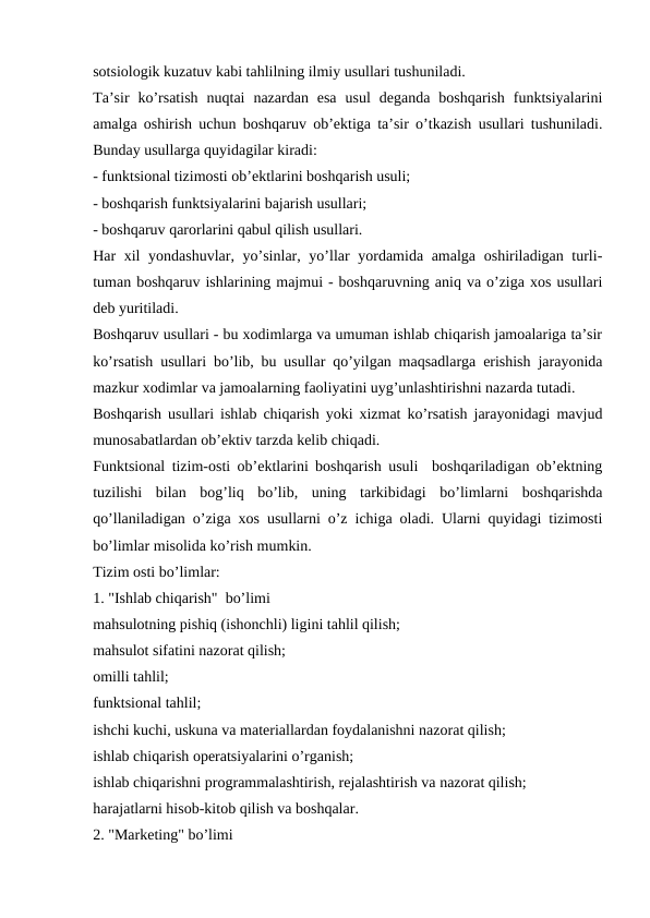 sotsiologik kuzatuv kabi tahlilning ilmiy usullari tushuniladi.
Ta’sir  ko’rsatish  nuqtai  nazardan  esa  usul  deganda  boshqarish  funktsiyalarini
amalga oshirish uchun boshqaruv ob’ektiga ta’sir o’tkazish usullari tushuniladi.
Bunday usullarga quyidagilar kiradi:
- funktsional tizimosti ob’ektlarini boshqarish usuli;
- boshqarish funktsiyalarini bajarish usullari;
- boshqaruv qarorlarini qabul qilish usullari.
Har xil  yondashuvlar, yo’sinlar, yo’llar yordamida amalga oshiriladigan turli-
tuman boshqaruv ishlarining majmui - boshqaruvning aniq va o’ziga xos usullari
deb yuritiladi. 
Boshqaruv usullari - bu xodimlarga va umuman ishlab chiqarish jamoalariga ta’sir
ko’rsatish usullari bo’lib, bu usullar qo’yilgan maqsadlarga erishish jarayonida
mazkur xodimlar va jamoalarning faoliyatini uyg’unlashtirishni nazarda tutadi.
Boshqarish usullari ishlab chiqarish yoki xizmat ko’rsatish jarayonidagi mavjud
munosabatlardan ob’ektiv tarzda kelib chiqadi.
Funktsional tizim-osti ob’ektlarini boshqarish usuli  boshqariladigan ob’ektning
tuzilishi  bilan  bog’liq  bo’lib,  uning  tarkibidagi  bo’limlarni  boshqarishda
qo’llaniladigan o’ziga xos usullarni o’z ichiga oladi. Ularni quyidagi tizimosti
bo’limlar misolida ko’rish mumkin.
Tizim osti bo’limlar:
1. "Ishlab chiqarish"  bo’limi
mahsulotning pishiq (ishonchli) ligini tahlil qilish;
mahsulot sifatini nazorat qilish;
omilli tahlil;
funktsional tahlil;
ishchi kuchi, uskuna va materiallardan foydalanishni nazorat qilish;
ishlab chiqarish operatsiyalarini o’rganish;
ishlab chiqarishni programmalashtirish, rejalashtirish va nazorat qilish;
harajatlarni hisob-kitob qilish va boshqalar.
2. "Marketing" bo’limi
