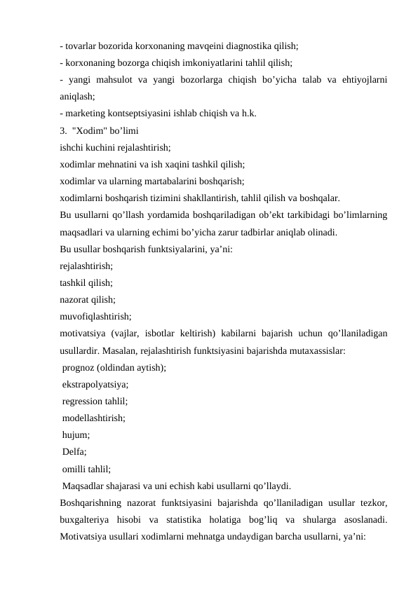 - tovarlar bozorida korxonaning mavqeini diagnostika qilish;
- korxonaning bozorga chiqish imkoniyatlarini tahlil qilish;
-  yangi  mahsulot  va  yangi  bozorlarga  chiqish  bo’yicha  talab  va  ehtiyojlarni
aniqlash;
- marketing kontseptsiyasini ishlab chiqish va h.k.
3.  "Xodim" bo’limi
ishchi kuchini rejalashtirish;
xodimlar mehnatini va ish xaqini tashkil qilish;
xodimlar va ularning martabalarini boshqarish;
xodimlarni boshqarish tizimini shakllantirish, tahlil qilish va boshqalar.    
Bu usullarni qo’llash yordamida boshqariladigan ob’ekt tarkibidagi bo’limlarning
maqsadlari va ularning echimi bo’yicha zarur tadbirlar aniqlab olinadi.
Bu usullar boshqarish funktsiyalarini, ya’ni:
rejalashtirish;
tashkil qilish;
nazorat qilish;
muvofiqlashtirish;
motivatsiya  (vajlar,  isbotlar  keltirish)  kabilarni  bajarish  uchun  qo’llaniladigan
usullardir. Masalan, rejalashtirish funktsiyasini bajarishda mutaxassislar:
 prognoz (oldindan aytish);
 ekstrapolyatsiya;
 regression tahlil;
 modellashtirish;
 hujum;
 Delfa;
 omilli tahlil;
 Maqsadlar shajarasi va uni echish kabi usullarni qo’llaydi.
Boshqarishning  nazorat  funktsiyasini  bajarishda  qo’llaniladigan  usullar  tezkor,
buxgalteriya  hisobi  va  statistika  holatiga  bog’liq  va  shularga  asoslanadi.
Motivatsiya usullari xodimlarni mehnatga undaydigan barcha usullarni, ya’ni:
