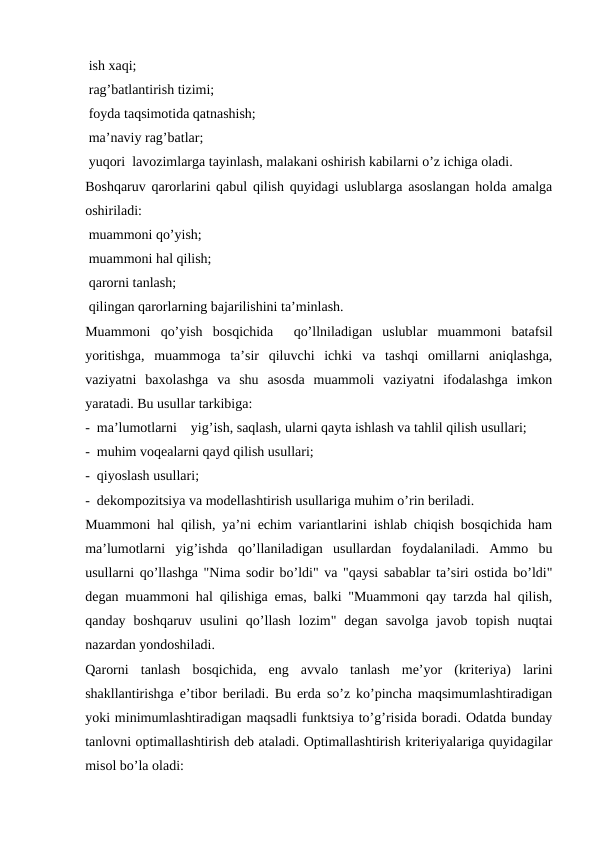 ish xaqi;
 rag’batlantirish tizimi;
 foyda taqsimotida qatnashish;
 ma’naviy rag’batlar;
 yuqori  lavozimlarga tayinlash, malakani oshirish kabilarni o’z ichiga oladi.
Boshqaruv qarorlarini qabul qilish quyidagi uslublarga asoslangan holda amalga
oshiriladi:
 muammoni qo’yish;
 muammoni hal qilish;
 qarorni tanlash;
 qilingan qarorlarning bajarilishini ta’minlash.
Muammoni  qo’yish  bosqichida   qo’llniladigan  uslublar  muammoni  batafsil
yoritishga,  muammoga  ta’sir  qiluvchi  ichki  va  tashqi  omillarni  aniqlashga,
vaziyatni  baxolashga  va  shu  asosda  muammoli  vaziyatni  ifodalashga  imkon
yaratadi. Bu usullar tarkibiga: 
-  ma’lumotlarni    yig’ish, saqlash, ularni qayta ishlash va tahlil qilish usullari;
-  muhim voqealarni qayd qilish usullari;
-  qiyoslash usullari;
-  dekompozitsiya va modellashtirish usullariga muhim o’rin beriladi.
Muammoni hal qilish, ya’ni echim variantlarini ishlab chiqish bosqichida ham
ma’lumotlarni  yig’ishda  qo’llaniladigan  usullardan  foydalaniladi.  Ammo  bu
usullarni qo’llashga "Nima sodir bo’ldi" va "qaysi sabablar ta’siri ostida bo’ldi"
degan muammoni hal qilishiga emas, balki "Muammoni qay tarzda hal qilish,
qanday  boshqaruv  usulini  qo’llash  lozim"  degan  savolga  javob  topish  nuqtai
nazardan yondoshiladi.
Qarorni  tanlash  bosqichida,  eng  avvalo  tanlash  me’yor  (kriteriya)  larini
shakllantirishga e’tibor beriladi. Bu erda so’z ko’pincha maqsimumlashtiradigan
yoki minimumlashtiradigan maqsadli funktsiya to’g’risida boradi. Odatda bunday
tanlovni optimallashtirish deb ataladi. Optimallashtirish kriteriyalariga quyidagilar
misol bo’la oladi:
