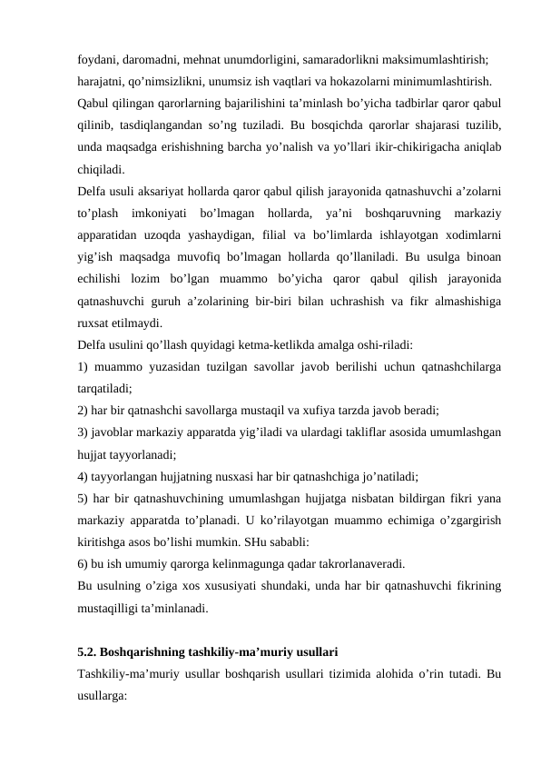 foydani, daromadni, mehnat unumdorligini, samaradorlikni maksimumlashtirish;
harajatni, qo’nimsizlikni, unumsiz ish vaqtlari va hokazolarni minimumlashtirish.
Qabul qilingan qarorlarning bajarilishini ta’minlash bo’yicha tadbirlar qaror qabul
qilinib, tasdiqlangandan so’ng tuziladi. Bu bosqichda qarorlar shajarasi tuzilib,
unda maqsadga erishishning barcha yo’nalish va yo’llari ikir-chikirigacha aniqlab
chiqiladi.
Delfa usuli aksariyat hollarda qaror qabul qilish jarayonida qatnashuvchi a’zolarni
to’plash  imkoniyati  bo’lmagan  hollarda,  ya’ni  boshqaruvning  markaziy
apparatidan  uzoqda  yashaydigan,  filial  va  bo’limlarda  ishlayotgan  xodimlarni
yig’ish maqsadga muvofiq bo’lmagan hollarda qo’llaniladi. Bu usulga binoan
echilishi  lozim  bo’lgan  muammo  bo’yicha  qaror  qabul  qilish  jarayonida
qatnashuvchi guruh a’zolarining bir-biri bilan uchrashish va fikr almashishiga
ruxsat etilmaydi.
Delfa usulini qo’llash quyidagi ketma-ketlikda amalga oshi-riladi:
1) muammo yuzasidan tuzilgan savollar javob berilishi uchun qatnashchilarga
tarqatiladi;
2) har bir qatnashchi savollarga mustaqil va xufiya tarzda javob beradi;
3) javoblar markaziy apparatda yig’iladi va ulardagi takliflar asosida umumlashgan
hujjat tayyorlanadi;
4) tayyorlangan hujjatning nusxasi har bir qatnashchiga jo’natiladi;
5) har bir qatnashuvchining umumlashgan hujjatga nisbatan bildirgan fikri yana
markaziy apparatda to’planadi. U ko’rilayotgan muammo echimiga o’zgargirish
kiritishga asos bo’lishi mumkin. SHu sababli:
6) bu ish umumiy qarorga kelinmagunga qadar takrorlanaveradi.
Bu usulning o’ziga xos xususiyati shundaki, unda har bir qatnashuvchi fikrining
mustaqilligi ta’minlanadi.
5.2. Boshqarishning tashkiliy-ma’muriy usullari
Tashkiliy-ma’muriy usullar boshqarish usullari tizimida alohida o’rin tutadi. Bu
usullarga: 
