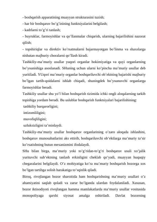 - boshqarish apparatining muayyan strukturasini tuzish;
- har bir boshqaruv bo’g’inining funktsiyalarini belgilash;
- kadrlarni to’g’ri tanlash;
- buyruklar, farmoyishlar va qo’llanmalar chiqarish, ularning bajarilishini nazorat
qilish;
- topshiriqlar va direktiv ko’rsatmalarni bajarmayotgan bo’linma va shaxslarga
nisbatan majburiy choralarni qo’llash kiradi.
Tashkiliy-ma’muriy usullar yuqori organlar hokimiyatiga va quyi organlarning
bo’ysunishiga asoslanadi. SHuning uchun ularni ko’pincha ma’muriy usullar deb
yuritiladi. YUqori ma’muriy organlar boshqariluvchi ob’ektning bajarishi majburiy
bo’lgan  tartib-qoidalarni  ishlab  chiqadi,  shuningdek  bo’ysunuvchi  organlarga
farmoyishlar beradi.
Tashkiliy usullar shu yo’l bilan boshqarish tizimida ichki ongli aloqalarning tarkib
topishiga yordam beradi. Bu uslublar boshqarish funktsiyalari bajarilishining:
 tashkiliy barqarorligini;
 intizomliligini;
 muvofiqliligini;
 uzluksizligini ta’minlaydi.
Tashkiliy-ma’muriy usullar  boshqaruv  organlarining o’zaro aloqada ishlashini,
boshqaruv munosabatlarini aks ettirib, boshqariluvchi ob’ektlarga ma’muriy ta’sir
ko’rsatishning butun mexanizmini ifodalaydi.
SHu  bilan  birga,  ma’muriy  yoki  to’g’ridan-to’g’ri  boshqaruv  usuli  xo’jalik
yurituvchi  sub’ektning  tanlash  erkinligini  cheklab  qo’yadi,  muayyan  huquqiy
chegaralarini belgilaydi. O’z mohiyatiga ko’ra ma’muriy boshqarish bozorga xos
bo’lgan tartibga solish harakatiga to’sqinlik qiladi.
Biroq, rivojlangan bozor sharoitida ham boshqarishning ma’muriy usullari o’z
ahamiyatini  saqlab  qoladi  va zarur  bo’lganda ulardan foydalaniladi. Xususan,
bozor iktisodiyoti rivojlangan hamma mamlakatlarda ma’muriy usullar vositasida
monopoliyaga  qarshi  siyosat  amalga  oshiriladi.  Davlat  bozorning
