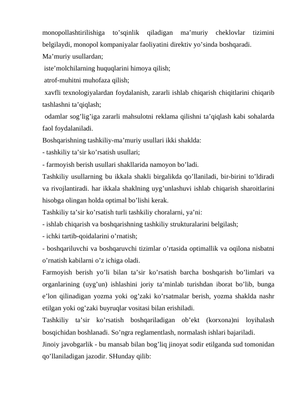 monopollashtirilishiga  to’sqinlik  qiladigan  ma’muriy  cheklovlar  tizimini
belgilaydi, monopol kompaniyalar faoliyatini direktiv yo’sinda boshqaradi.
Ma’muriy usullardan;
 iste’molchilarning huquqlarini himoya qilish;
 atrof-muhitni muhofaza qilish;
 xavfli texnologiyalardan foydalanish, zararli ishlab chiqarish chiqitlarini chiqarib
tashlashni ta’qiqlash;
 odamlar sog’lig’iga zararli mahsulotni reklama qilishni ta’qiqlash kabi sohalarda
faol foydalaniladi.
Boshqarishning tashkiliy-ma’muriy usullari ikki shaklda:
- tashkiliy ta’sir ko’rsatish usullari;
- farmoyish berish usullari shakllarida namoyon bo’ladi. 
Tashkiliy usullarning bu ikkala shakli birgalikda qo’llaniladi, bir-birini to’ldiradi
va rivojlantiradi. har ikkala shaklning uyg’unlashuvi ishlab chiqarish sharoitlarini
hisobga olingan holda optimal bo’lishi kerak.
Tashkiliy ta’sir ko’rsatish turli tashkiliy choralarni, ya’ni:
- ishlab chiqarish va boshqarishning tashkiliy strukturalarini belgilash;
- ichki tartib-qoidalarini o’rnatish;
- boshqariluvchi va boshqaruvchi tizimlar o’rtasida optimallik va oqilona nisbatni
o’rnatish kabilarni o’z ichiga oladi.
Farmoyish berish yo’li bilan ta’sir ko’rsatish barcha boshqarish bo’limlari va
organlarining (uyg’un) ishlashini joriy ta’minlab turishdan iborat bo’lib, bunga
e’lon qilinadigan yozma yoki og’zaki ko’rsatmalar berish, yozma shaklda nashr
etilgan yoki og’zaki buyruqlar vositasi bilan erishiladi. 
Tashkiliy  ta’sir  ko’rsatish  boshqariladigan  ob’ekt  (korxona)ni  loyihalash
bosqichidan boshlanadi. So’ngra reglamentlash, normalash ishlari bajariladi. 
Jinoiy javobgarlik - bu mansab bilan bog’liq jinoyat sodir etilganda sud tomonidan
qo’llaniladigan jazodir. SHunday qilib:
