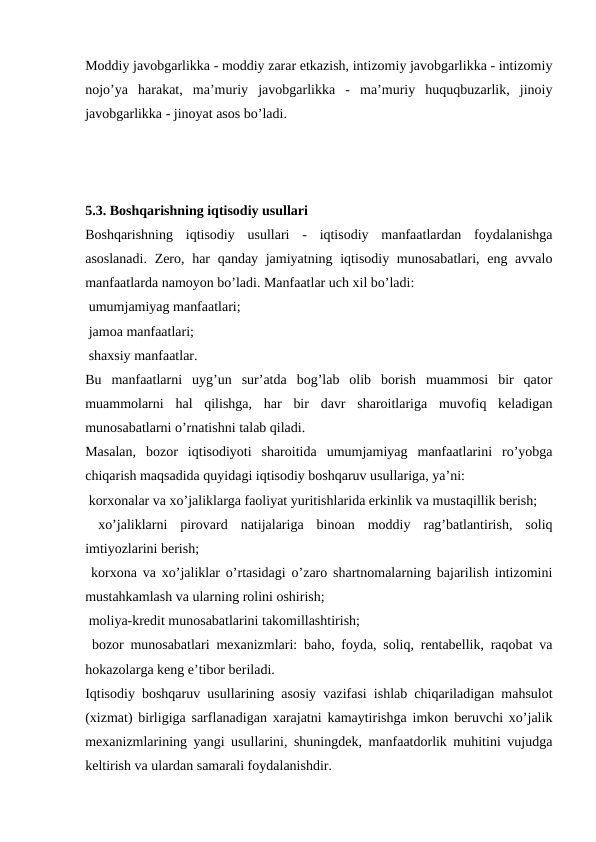 Moddiy javobgarlikka - moddiy zarar etkazish, intizomiy javobgarlikka - intizomiy
nojo’ya  harakat,  ma’muriy  javobgarlikka  -  ma’muriy  huquqbuzarlik,  jinoiy
javobgarlikka - jinoyat asos bo’ladi.
5.3. Boshqarishning iqtisodiy usullari
Boshqarishning  iqtisodiy  usullari  -  iqtisodiy  manfaatlardan  foydalanishga
asoslanadi.  Zero, har  qanday jamiyatning iqtisodiy munosabatlari, eng avvalo
manfaatlarda namoyon bo’ladi. Manfaatlar uch xil bo’ladi:
 umumjamiyag manfaatlari;
 jamoa manfaatlari;
 shaxsiy manfaatlar.
Bu  manfaatlarni  uyg’un  sur’atda  bog’lab  olib  borish  muammosi  bir  qator
muammolarni  hal  qilishga,  har  bir  davr  sharoitlariga  muvofiq  keladigan
munosabatlarni o’rnatishni talab qiladi.
Masalan,  bozor  iqtisodiyoti  sharoitida  umumjamiyag  manfaatlarini  ro’yobga
chiqarish maqsadida quyidagi iqtisodiy boshqaruv usullariga, ya’ni:
 korxonalar va xo’jaliklarga faoliyat yuritishlarida erkinlik va mustaqillik berish;
 xo’jaliklarni  pirovard  natijalariga  binoan  moddiy  rag’batlantirish,  soliq
imtiyozlarini berish;
 korxona va xo’jaliklar o’rtasidagi o’zaro shartnomalarning bajarilish intizomini
mustahkamlash va ularning rolini oshirish;
 moliya-kredit munosabatlarini takomillashtirish;
 bozor munosabatlari mexanizmlari: baho, foyda, soliq, rentabellik, raqobat va
hokazolarga keng e’tibor beriladi.
Iqtisodiy boshqaruv usullarining asosiy vazifasi ishlab chiqariladigan mahsulot
(xizmat) birligiga sarflanadigan xarajatni kamaytirishga imkon beruvchi xo’jalik
mexanizmlarining yangi usullarini, shuningdek, manfaatdorlik muhitini vujudga
keltirish va ulardan samarali foydalanishdir.
