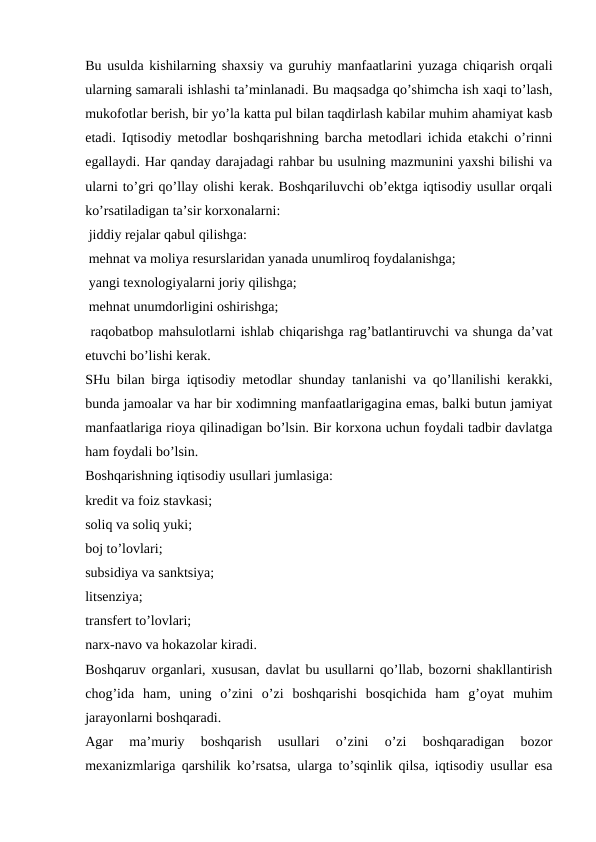 Bu usulda kishilarning shaxsiy va guruhiy manfaatlarini yuzaga chiqarish orqali
ularning samarali ishlashi ta’minlanadi. Bu maqsadga qo’shimcha ish xaqi to’lash,
mukofotlar berish, bir yo’la katta pul bilan taqdirlash kabilar muhim ahamiyat kasb
etadi. Iqtisodiy metodlar boshqarishning barcha metodlari ichida etakchi o’rinni
egallaydi. Har qanday darajadagi rahbar bu usulning mazmunini yaxshi bilishi va
ularni to’gri qo’llay olishi kerak. Boshqariluvchi ob’ektga iqtisodiy usullar orqali
ko’rsatiladigan ta’sir korxonalarni:
 jiddiy rejalar qabul qilishga:
 mehnat va moliya resurslaridan yanada unumliroq foydalanishga;
 yangi texnologiyalarni joriy qilishga;
 mehnat unumdorligini oshirishga;
 raqobatbop mahsulotlarni ishlab chiqarishga rag’batlantiruvchi va shunga da’vat
etuvchi bo’lishi kerak.
SHu bilan birga iqtisodiy metodlar shunday tanlanishi va qo’llanilishi kerakki,
bunda jamoalar va har bir xodimning manfaatlarigagina emas, balki butun jamiyat
manfaatlariga rioya qilinadigan bo’lsin. Bir korxona uchun foydali tadbir davlatga
ham foydali bo’lsin.
Boshqarishning iqtisodiy usullari jumlasiga:
kredit va foiz stavkasi;
soliq va soliq yuki;
boj to’lovlari;
subsidiya va sanktsiya;
litsenziya;
transfert to’lovlari;
narx-navo va hokazolar kiradi.
Boshqaruv organlari, xususan, davlat bu usullarni qo’llab, bozorni shakllantirish
chog’ida  ham,  uning  o’zini  o’zi  boshqarishi  bosqichida  ham  g’oyat  muhim
jarayonlarni boshqaradi.
Agar  ma’muriy  boshqarish  usullari  o’zini  o’zi  boshqaradigan  bozor
mexanizmlariga qarshilik ko’rsatsa, ularga to’sqinlik qilsa, iqtisodiy usullar esa
