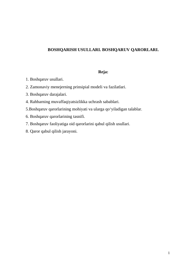 BOSHQARISH USULLARI. BOSHQARUV QARORLARI.
Reja:
1. Boshqaruv usullari.
2. Zamonaviy menejerning prinsipial modeli va fazilatlari.
3. Boshqaruv darajalari.
4. Rahbarning muvaffaqiyatsizlikka uchrash sabablari.
5.Boshqaruv qarorlarining mohiyati va ularga qo‘yiladigan talablar.
6. Boshqaruv qarorlarining tasnifi.
7. Boshqaruv faoliyatiga oid qarorlarini qabul qilish usullari.
8. Qaror qabul qilish jarayoni.
1
