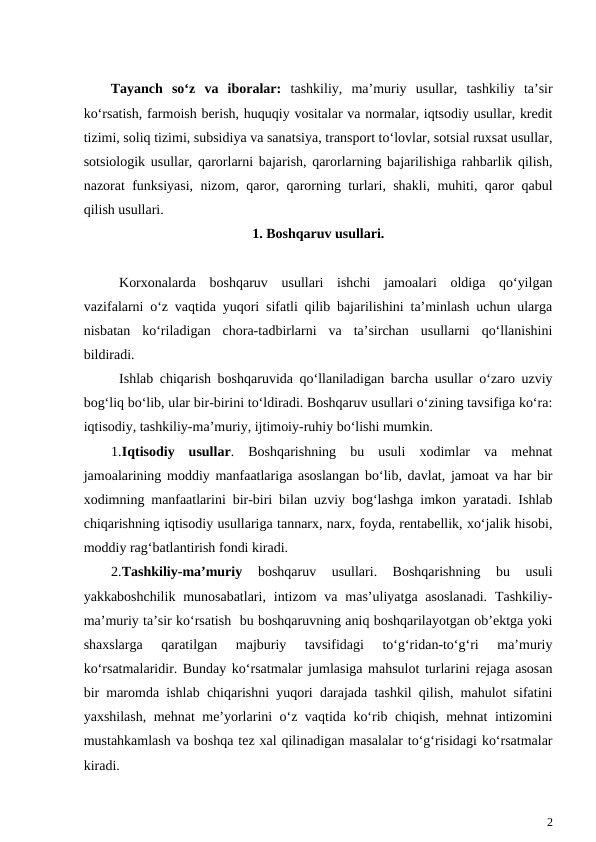 Tayanch  so‘z  va  iboralar:  tashkiliy,  ma’muriy  usullar,  tashkiliy  ta’sir
ko‘rsatish, farmoish berish, huquqiy vositalar va normalar, iqtsodiy usullar, kredit
tizimi, soliq tizimi, subsidiya va sanatsiya, transport to‘lovlar, sotsial ruxsat usullar,
sotsiologik usullar, qarorlarni bajarish, qarorlarning bajarilishiga rahbarlik qilish,
nazorat funksiyasi, nizom, qaror, qarorning turlari, shakli, muhiti, qaror qabul
qilish usullari.
1. Boshqaruv usullari.
Korxonalarda  boshqaruv  usullari  ishchi  jamoalari  oldiga  qo‘yilgan
vazifalarni o‘z vaqtida yuqori sifatli qilib bajarilishini ta’minlash uchun ularga
nisbatan  ko‘riladigan  chora-tadbirlarni  va  ta’sirchan  usullarni  qo‘llanishini
bildiradi.
Ishlab chiqarish boshqaruvida qo‘llaniladigan barcha usullar o‘zaro uzviy
bog‘liq bo‘lib, ular bir-birini to‘ldiradi. Boshqaruv usullari o‘zining tavsifiga ko‘ra:
iqtisodiy, tashkiliy-ma’muriy, ijtimoiy-ruhiy bo‘lishi mumkin. 
1.Iqtisodiy  usullar.  Boshqarishning  bu  usuli  xodimlar  va  mehnat
jamoalarining moddiy manfaatlariga asoslangan bo‘lib, davlat, jamoat va har bir
xodimning manfaatlarini bir-biri bilan uzviy bog‘lashga imkon yaratadi. Ishlab
chiqarishning iqtisodiy usullariga tannarx, narx, foyda, rentabellik, xo‘jalik hisobi,
moddiy rag‘batlantirish fondi kiradi. 
2.Tashkiliy-ma’muriy 
boshqaruv  usullari.  Boshqarishning  bu  usuli
yakkaboshchilik  munosabatlari,  intizom  va mas’uliyatga  asoslanadi.  Tashkiliy-
ma’muriy ta’sir ko‘rsatish  bu boshqaruvning aniq boshqarilayotgan ob’ektga yoki
shaxslarga  qaratilgan  majburiy  tavsifidagi  to‘g‘ridan-to‘g‘ri  ma’muriy
ko‘rsatmalaridir. Bunday ko‘rsatmalar jumlasiga mahsulot turlarini rejaga asosan
bir maromda ishlab chiqarishni yuqori darajada tashkil qilish, mahulot sifatini
yaxshilash, mehnat me’yorlarini o‘z vaqtida ko‘rib chiqish, mehnat intizomini
mustahkamlash va boshqa tez xal qilinadigan masalalar to‘g‘risidagi ko‘rsatmalar
kiradi.
2
