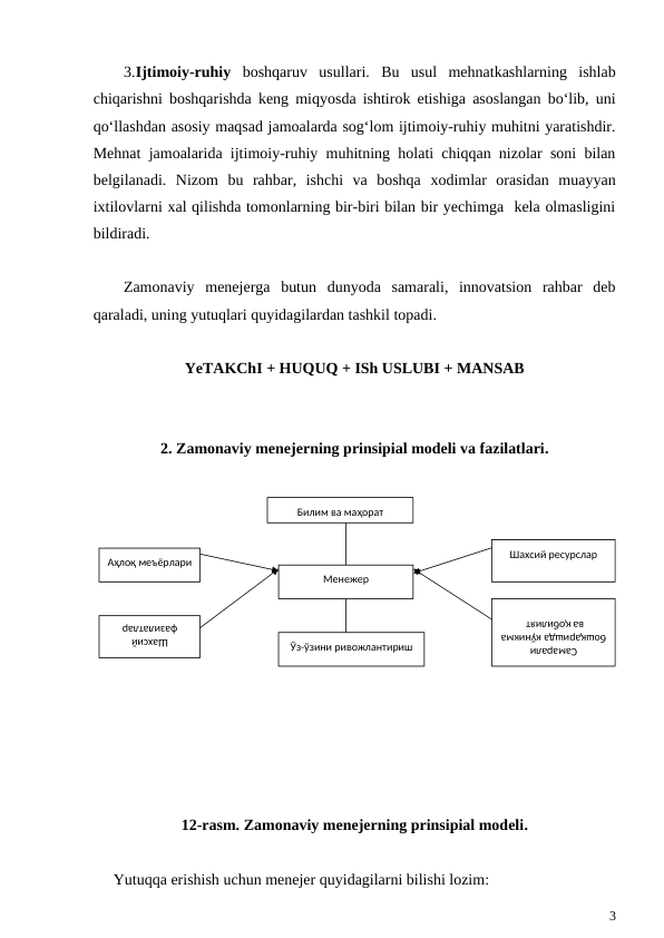 3.Ijtimoiy-ruhiy boshqaruv  usullari.  Bu  usul  mehnatkashlarning  ishlab
chiqarishni boshqarishda keng miqyosda ishtirok etishiga asoslangan bo‘lib, uni
qo‘llashdan asosiy maqsad jamoalarda sog‘lom ijtimoiy-ruhiy muhitni yaratishdir.
Mehnat jamoalarida ijtimoiy-ruhiy muhitning holati chiqqan nizolar soni bilan
belgilanadi.  Nizom  bu  rahbar,  ishchi  va  boshqa  xodimlar  orasidan  muayyan
ixtilovlarni xal qilishda tomonlarning bir-biri bilan bir yechimga  kela olmasligini
bildiradi. 
Zamonaviy  menejerga  butun  dunyoda  samarali,  innovatsion  rahbar  deb
qaraladi, uning yutuqlari quyidagilardan tashkil topadi.
YeTAKChI + HUQUQ + ISh USLUBI + MANSAB
2. Zamonaviy menejerning prinsipial modeli va fazilatlari.
12-rasm. Zamonaviy menejerning prinsipial modeli.
Yutuqqa erishish uchun menejer quyidagilarni bilishi lozim:
3
Билим ва маҳорат
Аҳлоқ меъёрлари
Шахсий 
фазилатлар
Менежер
Шахсий ресурслар
Самарали 
бошқаришда кўникма 
ва қобилият 
Ўз-ўзини ривожлантириш

