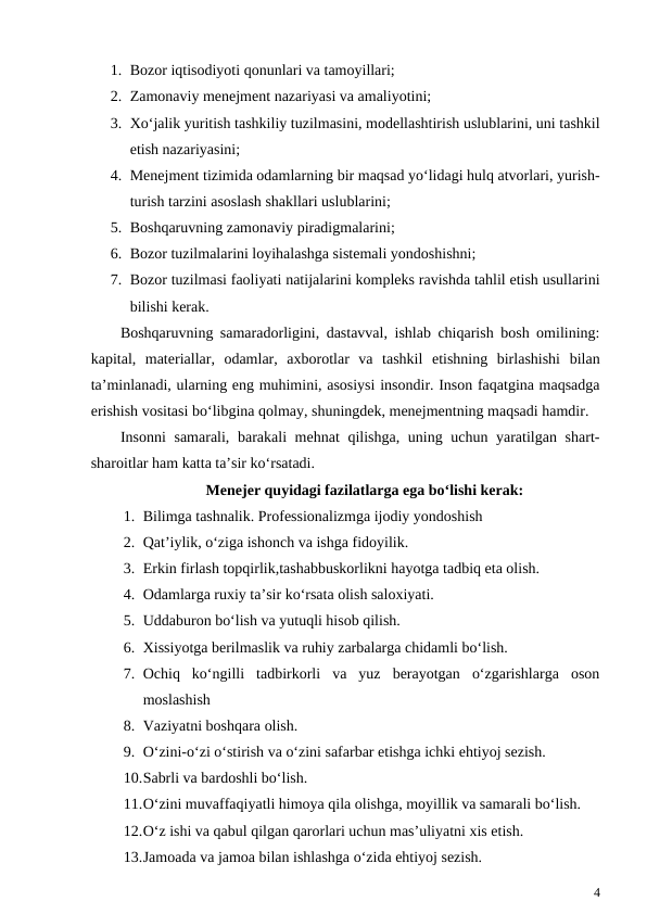 1. Bozor iqtisodiyoti qonunlari va tamoyillari;
2. Zamonaviy menejment nazariyasi va amaliyotini;
3. Xo‘jalik yuritish tashkiliy tuzilmasini, modellashtirish uslublarini, uni tashkil
etish nazariyasini;
4. Menejment tizimida odamlarning bir maqsad yo‘lidagi hulq atvorlari, yurish-
turish tarzini asoslash shakllari uslublarini;
5. Boshqaruvning zamonaviy piradigmalarini;
6. Bozor tuzilmalarini loyihalashga sistemali yondoshishni;
7. Bozor tuzilmasi faoliyati natijalarini kompleks ravishda tahlil etish usullarini
bilishi kerak.
Boshqaruvning samaradorligini, dastavval, ishlab chiqarish bosh omilining:
kapital,  materiallar,  odamlar,  axborotlar  va  tashkil  etishning  birlashishi  bilan
ta’minlanadi, ularning eng muhimini, asosiysi insondir. Inson faqatgina maqsadga
erishish vositasi bo‘libgina qolmay, shuningdek, menejmentning maqsadi hamdir.
Insonni  samarali, barakali  mehnat  qilishga, uning uchun yaratilgan shart-
sharoitlar ham katta ta’sir ko‘rsatadi.
Menejer quyidagi fazilatlarga ega bo‘lishi kerak:
1. Bilimga tashnalik. Professionalizmga ijodiy yondoshish
2. Qat’iylik, o‘ziga ishonch va ishga fidoyilik.  
3. Erkin firlash topqirlik,tashabbuskorlikni hayotga tadbiq eta olish.
4. Odamlarga ruxiy ta’sir ko‘rsata olish saloxiyati.
5. Uddaburon bo‘lish va yutuqli hisob qilish. 
6. Xissiyotga berilmaslik va ruhiy zarbalarga chidamli bo‘lish.
7. Ochiq  ko‘ngilli  tadbirkorli  va  yuz  berayotgan  o‘zgarishlarga  oson
moslashish
8. Vaziyatni boshqara olish.
9. O‘zini-o‘zi o‘stirish va o‘zini safarbar etishga ichki ehtiyoj sezish.
10.Sabrli va bardoshli bo‘lish.
11.O‘zini muvaffaqiyatli himoya qila olishga, moyillik va samarali bo‘lish.
12.O‘z ishi va qabul qilgan qarorlari uchun mas’uliyatni xis etish.
13.Jamoada va jamoa bilan ishlashga o‘zida ehtiyoj sezish.
4
