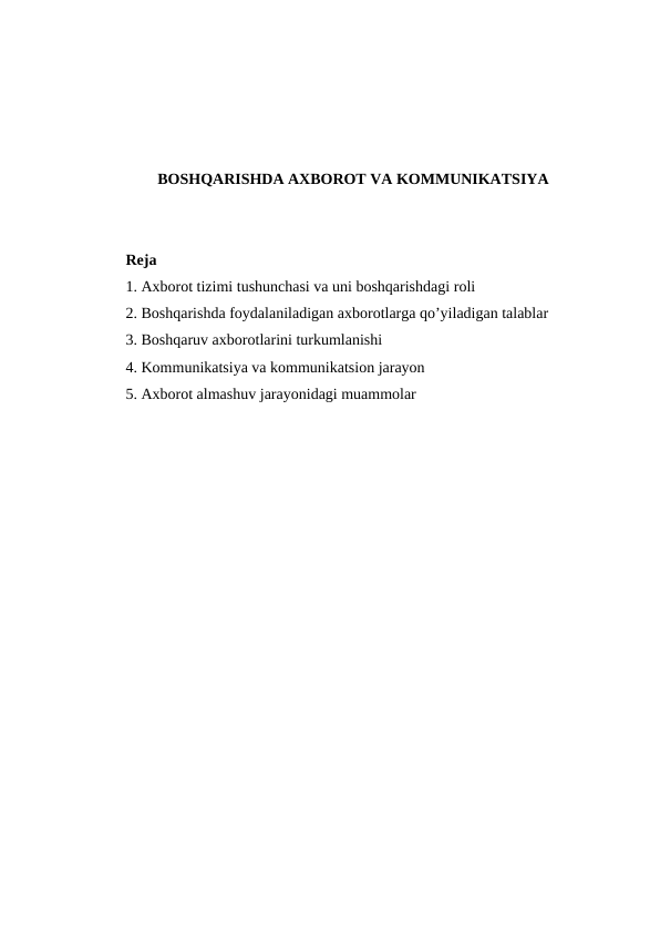 BOSHQARISHDA AXBOROT VA KOMMUNIKATSIYA
Reja
1. Axborot tizimi tushunchasi va uni boshqarishdagi roli
2. Boshqarishda foydalaniladigan axborotlarga qo’yiladigan talablar
3. Boshqaruv axborotlarini turkumlanishi
4. Kommunikatsiya va kommunikatsion jarayon
5. Axborot almashuv jarayonidagi muammolar
