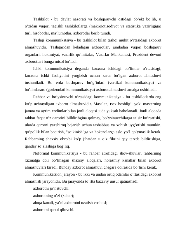 Tashkilot  - bu davlat nazorati va boshqaruvchi ostidagi  ob’ekt bo’lib, u
o’zidan yuqori tegishli tashkilotlarga (makroiqtisodiyot va statistika vazirligiga)
turli hisobotlar, ma’lumotlar, axborotlar berib turadi.
Tashqi kommunikatsiya - bu tashkilot bilan tashqi muhit o’rtasidagi axborot
almashuvidir.  Tashqaridan  keladigan  axborotlar,  jumladan  yuqori  boshqaruv
organlari, hokimiyat, vazirlik qo’mitalar, Vazirlar Mahkamasi, Prezident devoni
axborotlari bunga misol bo’ladi.
Ichki  kommunikatsiya  deganda  korxona  ichidagi  bo’limlar  o’rtasidagi,
korxona  ichki  faoliyatini  yurgizish  uchun  zarur  bo’lgan  axborot  almashuvi
tushuniladi.  Bu  erda  boshqaruv  bo’g’inlari  (vertikal  kommunikatsiya)  va
bo’limlararo (gorizonlatl kommunikatsiya) axborot almashuvi amalga oshiriladi.
Rahbar va bo’ysinuvchi o’rtasidagi kommunikatsiya - bu tashkilotlarda eng
ko’p uchraydigan axborot almashuvidir. Masalan, tsex boshlig’i yoki masterning
jamoa va ayrim xodimlar bilan jonli aloqasi juda yuksak baholanadi. Jonli aloqada
rahbar faqat o’z qarorini billdiribgina qolmay, bo’ysinuvchilarga ta’sir ko’rsatishi,
ularda qarorni yaxshiroq bajarish uchun tashabbus va xohish uyg’otishi mumkin.
qo’pollik bilan baqirish, "so’kinish"ga va hokazolarga aslo yo’l qo’ymaslik kerak.
Rahbarning shaxsiy obro’si ko’p jihatdan u o’z fikrini qay tarzda bildirishiga,
qanday so’zlashiga bog’liq.
Noformal kommunikatsiya - bu rahbar atrofidagi shov-shuvlar, rahbarning
xizmatga  doir  bo’lmagan  shaxsiy  aloqalari,  norasmiy  kanallar  bilan  axborot
almashuvlari kiradi. Bunday axborot almashuvi chegara doirasida bo’lishi kerak.
Kommunikatsion jarayon - bu ikki va undan ortiq odamlar o’rtasidagi axborot
almashish jarayonidir. Bu jarayonda to’rtta bazaviy unsur qatnashadi:
axborotni jo’natuvchi;
axborotning o’zi (xabar);
aloqa kanali, ya’ni axborotni uzatish vositasi;
axborotni qabul qiluvchi.
