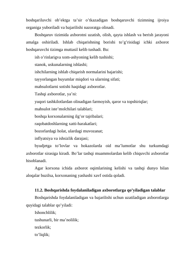 boshqariluvchi  ob’ektga  ta’sir  o’tkazadigan  boshqaruvchi  tizimning  ijroiya
organiga yuboriladi va bajarilishi nazoratga olinadi.
Boshqaruv tizimida axborotni uzatish, olish, qayta ishlash va berish jarayoni
amalga  oshiriladi.  Ishlab  chiqarishning  borishi  to’g’risidagi  ichki  axborot
boshqaruvchi tizimga muttasil kelib tushadi. Bu:
ish o’rinlarigva xom-ashyoning kelib tushishi;
stanok, uskunalarning ishlashi;
ishchilarning ishlab chiqarish normalarini bajarishi;
tayyorlangan buyumlar miqdori va ularning sifati;
mahsulotlarni sotishi haqidagi axborotlar.
Tashqi axborotlar, ya’ni:
yuqori tashkilotlardan olinadigan farmoyish, qaror va topshiriqlar;
mahsulot iste’molchilari talablari;
boshqa korxonalarning ilg’or tajribalari;
raqobatdoshlarning xatti-harakatlari;
bozorlardagi holat, ulardagi muvozanat;
inflyatsiya va ishsizlik darajasi;
byudjetga  to’lovlar  va  hokazolarda  oid  ma’lumotlar  shu  turkumdagi
axborotlar sirasiga kiradi. Bo’lar tashqi muammolardan kelib chiquvchi axborotlar
hisoblanadi.
Agar korxona ichida axborot oqimlarining kelishi  va tashqi  dunyo bilan
aloqalar buzilsa, korxonaning yashashi xavf ostida qoladi.
11.2. Boshqarishda foydalaniladigan axborotlarga qo’yiladigan talablar
Boshqarishda foydalaniladigan va bajarilishi uchun uzatiladigan axborotlarga
quyidagi talablar qo’yiladi:
Ishonchlilik;
tushunarli, bir ma’nolilik;
tezkorlik;
to’liqlik;
