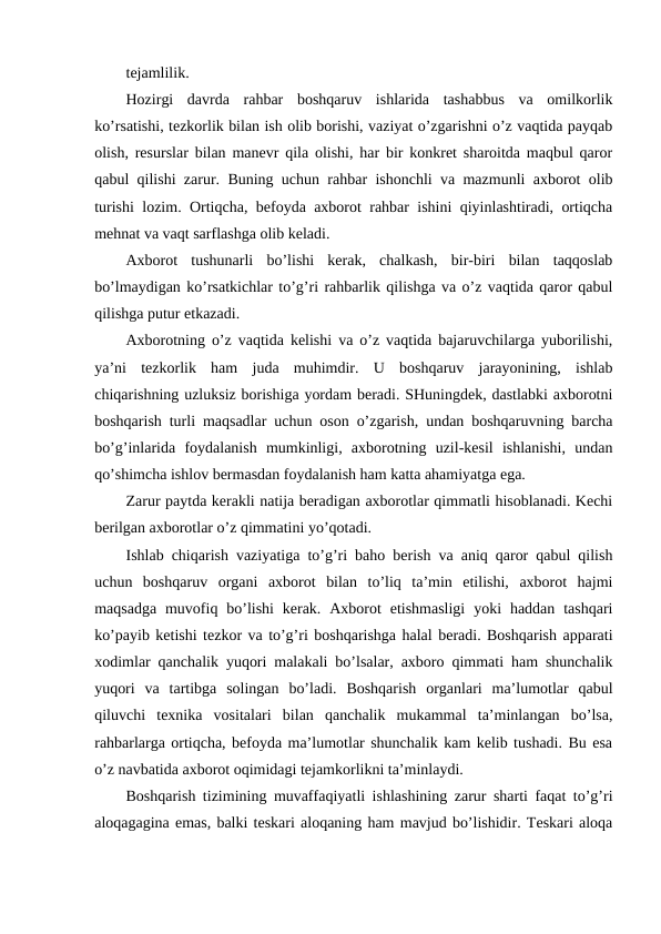 tejamlilik.
Hozirgi  davrda  rahbar  boshqaruv  ishlarida  tashabbus  va  omilkorlik
ko’rsatishi, tezkorlik bilan ish olib borishi, vaziyat o’zgarishni o’z vaqtida payqab
olish, resurslar bilan manevr qila olishi, har bir konkret sharoitda maqbul qaror
qabul qilishi zarur. Buning uchun rahbar ishonchli va mazmunli axborot olib
turishi lozim. Ortiqcha, befoyda axborot rahbar ishini qiyinlashtiradi, ortiqcha
mehnat va vaqt sarflashga olib keladi.
Axborot  tushunarli  bo’lishi  kerak,  chalkash,  bir-biri  bilan  taqqoslab
bo’lmaydigan ko’rsatkichlar to’g’ri rahbarlik qilishga va o’z vaqtida qaror qabul
qilishga putur etkazadi.
Axborotning o’z vaqtida kelishi va o’z vaqtida bajaruvchilarga yuborilishi,
ya’ni  tezkorlik  ham  juda  muhimdir.  U  boshqaruv  jarayonining,  ishlab
chiqarishning uzluksiz borishiga yordam beradi. SHuningdek, dastlabki axborotni
boshqarish turli maqsadlar uchun oson o’zgarish, undan boshqaruvning barcha
bo’g’inlarida  foydalanish  mumkinligi,  axborotning  uzil-kesil  ishlanishi,  undan
qo’shimcha ishlov bermasdan foydalanish ham katta ahamiyatga ega.
Zarur paytda kerakli natija beradigan axborotlar qimmatli hisoblanadi. Kechi
berilgan axborotlar o’z qimmatini yo’qotadi. 
Ishlab chiqarish vaziyatiga to’g’ri baho berish va aniq qaror qabul qilish
uchun  boshqaruv  organi  axborot  bilan  to’liq  ta’min  etilishi,  axborot  hajmi
maqsadga  muvofiq bo’lishi  kerak.  Axborot  etishmasligi  yoki  haddan  tashqari
ko’payib ketishi tezkor va to’g’ri boshqarishga halal beradi. Boshqarish apparati
xodimlar qanchalik yuqori malakali bo’lsalar, axboro qimmati ham shunchalik
yuqori  va  tartibga  solingan  bo’ladi.  Boshqarish  organlari  ma’lumotlar  qabul
qiluvchi  texnika  vositalari  bilan  qanchalik  mukammal  ta’minlangan  bo’lsa,
rahbarlarga ortiqcha, befoyda ma’lumotlar shunchalik kam kelib tushadi. Bu esa
o’z navbatida axborot oqimidagi tejamkorlikni ta’minlaydi.
Boshqarish tizimining muvaffaqiyatli ishlashining zarur sharti faqat to’g’ri
aloqagagina emas, balki teskari aloqaning ham mavjud bo’lishidir. Teskari aloqa
