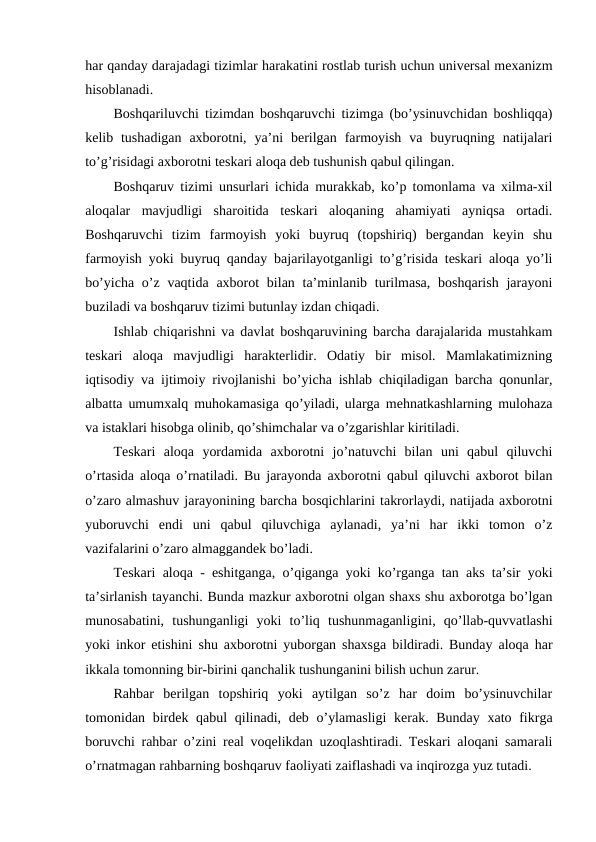 har qanday darajadagi tizimlar harakatini rostlab turish uchun universal mexanizm
hisoblanadi.
Boshqariluvchi tizimdan boshqaruvchi tizimga (bo’ysinuvchidan boshliqqa)
kelib tushadigan  axborotni,  ya’ni  berilgan  farmoyish  va  buyruqning  natijalari
to’g’risidagi axborotni teskari aloqa deb tushunish qabul qilingan.
Boshqaruv tizimi unsurlari ichida murakkab, ko’p tomonlama va xilma-xil
aloqalar  mavjudligi  sharoitida  teskari  aloqaning  ahamiyati  ayniqsa  ortadi.
Boshqaruvchi  tizim  farmoyish  yoki  buyruq  (topshiriq)  bergandan  keyin  shu
farmoyish yoki buyruq qanday bajarilayotganligi to’g’risida teskari aloqa yo’li
bo’yicha  o’z vaqtida  axborot  bilan ta’minlanib turilmasa,  boshqarish  jarayoni
buziladi va boshqaruv tizimi butunlay izdan chiqadi.
Ishlab chiqarishni va davlat boshqaruvining barcha darajalarida mustahkam
teskari  aloqa  mavjudligi  harakterlidir.  Odatiy  bir  misol.  Mamlakatimizning
iqtisodiy va ijtimoiy rivojlanishi bo’yicha ishlab chiqiladigan barcha qonunlar,
albatta umumxalq muhokamasiga qo’yiladi, ularga mehnatkashlarning mulohaza
va istaklari hisobga olinib, qo’shimchalar va o’zgarishlar kiritiladi.
Teskari  aloqa  yordamida  axborotni  jo’natuvchi  bilan  uni  qabul  qiluvchi
o’rtasida aloqa o’rnatiladi. Bu jarayonda axborotni qabul qiluvchi axborot bilan
o’zaro almashuv jarayonining barcha bosqichlarini takrorlaydi, natijada axborotni
yuboruvchi  endi  uni  qabul  qiluvchiga  aylanadi,  ya’ni  har  ikki  tomon  o’z
vazifalarini o’zaro almaggandek bo’ladi.
Teskari aloqa - eshitganga, o’qiganga yoki ko’rganga tan aks ta’sir yoki
ta’sirlanish tayanchi. Bunda mazkur axborotni olgan shaxs shu axborotga bo’lgan
munosabatini,  tushunganligi  yoki  to’liq  tushunmaganligini,  qo’llab-quvvatlashi
yoki inkor etishini shu axborotni yuborgan shaxsga bildiradi. Bunday aloqa har
ikkala tomonning bir-birini qanchalik tushunganini bilish uchun zarur.
Rahbar  berilgan  topshiriq  yoki  aytilgan  so’z  har  doim  bo’ysinuvchilar
tomonidan birdek qabul  qilinadi, deb o’ylamasligi  kerak. Bunday xato fikrga
boruvchi rahbar o’zini real voqelikdan uzoqlashtiradi. Teskari aloqani samarali
o’rnatmagan rahbarning boshqaruv faoliyati zaiflashadi va inqirozga yuz tutadi.
