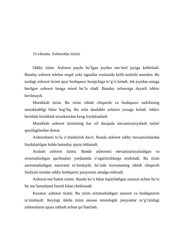 15-chizma. Axborotlar tizimi
Oddiy  tizim.  Axborot  paydo  bo’lgan  joydan  iste’mol  joyiga  keltiriladi.
Bunday axborot telefon orqali yoki signallar vositasida kelib tushishi mumkin. Bu
turdagi axborot tizimi quyi boshqaruv bosqichiga to’g’ri keladi. Ish joyidan ustaga
berilgan  axborot  bunga  misol  bo’la  oladi.  Bunday  axborotga  deyarli  ishlov
berilmaydi.
Murakkab  tizim.  Bu  tizim  ishlab  chiqarish  va  boshqaruv  tarkibining
murakkabligi  bilan  bog’liq.  Bu  erda  dastlabki  axborot  yuzaga  keladi.  Ishlov
berishda hisoblash texnikasidan keng foydalaniladi.
Murakkab  axborot  tizimining  har  xil  darajada  mexanizatsiyalash  turlari
quyidagilardan iborat:
Axborotlarni to’la o’zlashtirish davri. Bunda axborot oddiy mexanizmlardan
foydalanilgan holda butunlay qayta ishlanadi.
Aralash  axborot  tizimi.  Bunda  axborotni  mexanizatsiyalashgan  va
avtomatlashgan  qurilmalari  yordamida  o’zgartirishlarga  erishiladi.  Bu  tizim
aavtomatlashgan  nazoratni  ta’minlaydi,  ba’zida  korxonaning  ishlab  chiqarish
faoliyati ustidan oddiy boshqaruv jarayonini amalga oshiradi.
Axborot-ma’lumot tizimi. Bunda ko’z bilan bajariladigan nazorat uchun ba’zi
bir ma’lumotlarni berish bilan cheklanadi.
Kuzatuv axborot tizimi. Bu tizim avtomatlashgan nazorat va boshqaruvni
ta’minlaydi.  Keyingi  ikkila  tizim  asosan  texnologik  jarayonlar  to’g’risidagi
axborotlarni qayta ishlash uchun qo’llaniladi. 
