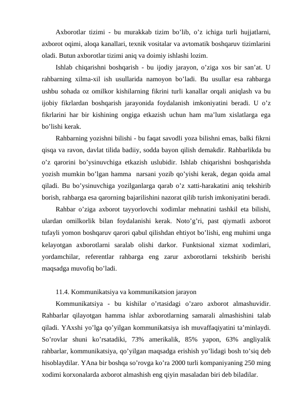 Axborotlar tizimi - bu murakkab tizim bo’lib, o’z ichiga turli hujjatlarni,
axborot oqimi, aloqa kanallari, texnik vositalar va avtomatik boshqaruv tizimlarini
oladi. Butun axborotlar tizimi aniq va doimiy ishlashi lozim.
Ishlab chiqarishni boshqarish - bu ijodiy jarayon, o’ziga xos bir san’at. U
rahbarning xilma-xil ish usullarida namoyon bo’ladi. Bu usullar esa rahbarga
ushbu sohada oz omilkor kishilarning fikrini turli kanallar orqali aniqlash va bu
ijobiy fikrlardan boshqarish jarayonida foydalanish imkoniyatini beradi. U o’z
fikrlarini har bir kishining ongiga etkazish uchun ham ma’lum xislatlarga ega
bo’lishi kerak.
Rahbarning yozishni bilishi - bu faqat savodli yoza bilishni emas, balki fikrni
qisqa va ravon, davlat tilida badiiy, sodda bayon qilish demakdir. Rahbarlikda bu
o’z qarorini bo’ysinuvchiga etkazish uslubidir. Ishlab chiqarishni boshqarishda
yozish mumkin bo’lgan hamma  narsani yozib qo’yishi kerak, degan qoida amal
qiladi. Bu bo’ysinuvchiga yozilganlarga qarab o’z xatti-harakatini aniq tekshirib
borish, rahbarga esa qarorning bajarilishini nazorat qilib turish imkoniyatini beradi.
Rahbar o’ziga axborot tayyorlovchi xodimlar mehnatini tashkil eta bilishi,
ulardan  omilkorlik  bilan  foydalanishi  kerak.  Noto’g’ri,  past  qiymatli  axborot
tufayli yomon boshqaruv qarori qabul qilishdan ehtiyot bo’lishi, eng muhimi unga
kelayotgan  axborotlarni  saralab  olishi  darkor.  Funktsional  xizmat  xodimlari,
yordamchilar,  referentlar  rahbarga  eng  zarur  axborotlarni  tekshirib  berishi
maqsadga muvofiq bo’ladi.     
11.4. Kommunikatsiya va kommunikatsion jarayon
Kommunikatsiya  -  bu  kishilar  o’rtasidagi  o’zaro  axborot  almashuvidir.
Rahbarlar qilayotgan hamma ishlar  axborotlarning samarali  almashishini  talab
qiladi. YAxshi yo’lga qo’yilgan kommunikatsiya ish muvaffaqiyatini ta’minlaydi.
So’rovlar  shuni  ko’rsatadiki,  73%  amerikalik,  85%  yapon,  63%  angliyalik
rahbarlar, kommunikatsiya, qo’yilgan maqsadga erishish yo’lidagi bosh to’siq deb
hisoblaydilar. YAna bir boshqa so’rovga ko’ra 2000 turli kompaniyaning 250 ming
xodimi korxonalarda axborot almashish eng qiyin masaladan biri deb biladilar.
