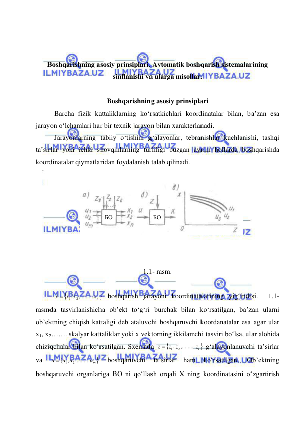  
 
 
 
Boshqarishning asosiy prinsiplari. Avtomatik boshqarish sistemalarining 
sinflanishi va ularga misollar. 
 
Boshqarishning asosiy prinsiplari 
Barcha fizik kattaliklarning ko‘rsatkichlari koordinatalar bilan, ba’zan esa 
jarayon o‘lchamlari har bir texnik jarayon bilan xarakterlanadi.  
Jarayonlarning tabiiy o‘tishini g‘alayonlar, tebranishlar kuchlanishi, tashqi 
ta’sirlar yoki ichki shovqinlarning turliligi buzgan ayrim hollarda boshqarishda 
koordinatalar qiymatlaridan foydalanish talab qilinadi. 
 
 
 
 
 
 
 
 
1.1- rasm. 
 

nх 
х х
х
,.........
,
2
1

 boshqarish jarayoni koordinatalarining yig‘indisi.  1.1-
rasmda tasvirlanishicha ob’ekt to‘g‘ri burchak bilan ko‘rsatilgan, ba’zan ularni 
ob’ektning chiqish kattaligi deb ataluvchi boshqaruvchi koordanatalar esa agar ular 
x1, x2……. skalyar kattaliklar yoki x vektorning ikkilamchi tasviri bo‘lsa, ular alohida 
chiziqchalar bilan ko‘rsatilgan. Sxemada 

iz 
z z
z
,.........
,
2
1

 g‘alayonlanuvchi ta’sirlar 
va 

um 
u u
u
,.........
,
2
1

 
boshqaruvchi 
ta’sirlar 
ham 
ko‘rsatilgan. 
Ob’ektning 
boshqaruvchi organlariga BO ni qo‘llash orqali X ning koordinatasini o‘zgartirish 
 
 
БО 
 
 
БО 
