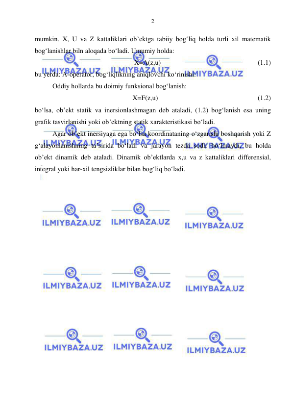  
 
2 
mumkin. X, U va Z kattaliklari ob’ektga tabiiy bog‘liq holda turli xil matematik 
bog‘lanishlar biln aloqada bo‘ladi. Umumiy holda:  
X=A(z,u)   
 
 
 
 
(1.1) 
bu yerda: A-operator, bog‘liqlikning aniqlovchi ko‘rinishi. 
Oddiy hollarda bu doimiy funksional bog‘lanish: 
X=F(z,u) 
 
 
 
 
 
 (1.2) 
bo‘lsa, ob’ekt statik va inersionlashmagan deb ataladi, (1.2) bog‘lanish esa uning 
grafik tasvirlanishi yoki ob’ektning statik xarakteristikasi bo‘ladi. 
Agar ob’ekt inersiyaga ega bo‘lsa koordinataning o‘zgarishi boshqarish yoki Z 
g‘alayonlanishning ta’sirida bo‘ladi va jarayon tezda sodir bo‘lmaydi, bu holda 
ob’ekt dinamik deb ataladi. Dinamik ob’ektlarda x,u va z kattaliklari differensial, 
integral yoki har-xil tengsizliklar bilan bog‘liq bo‘ladi. 
 
 
 
  
