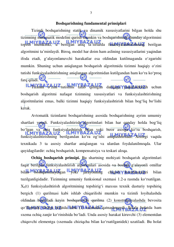  
 
3 
Boshqarishning fundamental prinsiplari 
Tizimli boshqarishning statik va dinamik xususiyatlarini bilgan holda shu 
tizimning matematik modelini qurish mumkin va boshqarishning shunday algoritmini 
topish mumkinki, u berilgan aniq ta’sirlarda funksiyalashtirishning berilgan 
algoritmini ta’minlaydi. Biroq, model har doim ham aslining xususiyatlarini yaqindan 
ifoda etadi, g‘alayonlanuvchi harakatlar esa oldindan kutilmaganda o‘zgarishi 
mumkin. Shuning uchun aniqlangan boshqarish algoritmida tizimni haqiqiy o‘zini 
tutishi funksiyalashtirishning aniqlangan algoritmidan kutilgandan ham ko‘ra ko‘proq 
farq qiladi. 
Tizimni o‘zini tutishini talab qilingan darajaga yaqinlashtirish uchun 
boshqarish algoritmi nafaqat tizimning xususiyatlari va funksiyalashtirishning 
algoritmlarini emas, balki tizimni haqiqiy funksiyalashtirish bilan bog‘liq bo‘lishi 
kerak. 
Avtomatik tizimlarni boshqarishning asosida boshqarishning ayrim umumiy 
shartlari yotadi. Funksiyalashtirish algoritmlari bilan har qanday holda bog‘liq 
bo‘lgan va aniq funksiyalashtirish bilan yoki biror asosga ko‘ra boshqarish, 
funksiyalashtirishning berilgandan ko‘ra og‘ishi aniqlashtiriladi. Xozirgi vaqtda 
texnikada 3 ta asosiy shartlar aniqlangan va ulardan foydalanilmoqda. Ular 
quyidagilardir: ochiq boshqarish, kompensatsiya va teskari aloqa.   
Ochiq boshqarish prinsipi. Bu shartning mohiyati boshqarish algoritmlari 
faqat berilgan funksiyalashtirish algoritmlari asosida va boshqa g‘alayonli omillar 
bilan 
boshqarilmaydigan 
yoki 
jarayonning 
chiqish 
koordinatalari 
bilan 
tuzilganligidadir. Tizimning umumiy funksional sxemasi 1.2-a rasmda ko‘rsatilgan. 
X0(t) funksiyalashtirish algoritmining topshirig‘i maxsus texnik dasturiy topshiriq 
bergich (1) qurilmasi kabi ishlab chiqarilishi mumkin va tizimli loyihalashda 
oldindan bajariladi keyin boshqaruvchi qurilma (2) konstruksiyalashda bevosita 
qo‘llaniladi. Oxirgi holatda blok (1) sxemada qatnashmaydi. Ikkala holatda ham 
sxema ochiq zanjir ko‘rinishida bo‘ladi. Unda asosiy harakat kiruvchi (3) elementdan 
chiquvchi elementga (sxemada chiziqcha bilan ko‘rsatilganidek) uzatiladi. Bu holat 
