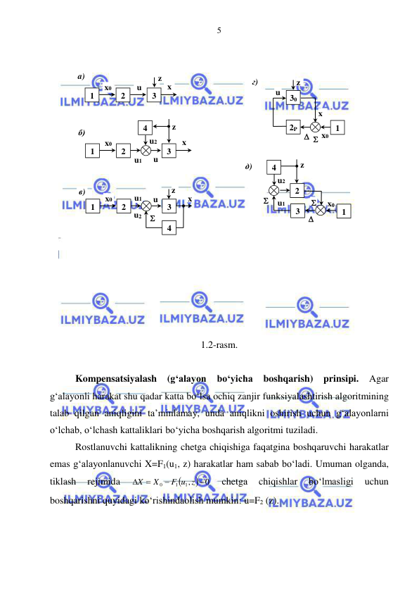  
 
5 
 
 
 
 
 
 
 
 
 
 
 
 
 
 
 
 
 
1.2-rasm. 
 
Kompensatsiyalash 
(g‘alayon 
bo‘yicha 
boshqarish) prinsipi. 
Agar 
g‘alayonli harakat shu qadar katta bo‘lsa ochiq zanjir funksiyalashtirish algoritmining 
talab qilgan aniqligini ta’minlamay, unda aniqlikni oshirish uchun g‘alayonlarni 
o‘lchab, o‘lchash kattaliklari bo‘yicha boshqarish algoritmi tuziladi. 
Rostlanuvchi kattalikning chetga chiqishiga faqatgina boshqaruvchi harakatlar 
emas g‘alayonlanuvchi X=F1(u1, z) harakatlar ham sabab bo‘ladi. Umuman olganda, 
tiklash 
rejimida 

 0
1,
1
0




F u z
X
X
 
chetga 
chiqishlar 
bo‘lmasligi 
uchun 
boshqarishni quyidagi ko‘rishindaolish mumkin: u=F2 (z). 
1 
2 
3 
x0 
u 
x 
z 
a) 
1 
2 
3 
x0 
u1 
x 
z 
б) 
4 
u2 
u 
1 
2 
3 
x0 
u1 
x 
z 
в) 
u2 
u 
4 
 
1 
2P 
30 
x0 
x 
z 
г) 
u 
  
x 
1 
2 
3 
x0 
u1 

x 
z 
д) 
u2 
4 
 
 
