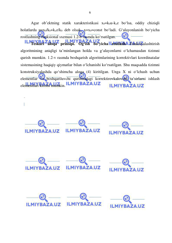  
 
6 
Agar ob’ektning statik xarakteristikasi x0=k0u-kzz bo‘lsa, oddiy chiziqli 
holatlarda u=x0/k0+kzz/k0 deb olsak, x=x0=const bo‘ladi. G‘alayonlanish bo‘yicha 
rostlashning funksional sxemasi 1.2-b rasmda ko‘rsatilgan. 
Teskari aloqa prinsipi. Og‘ish bo‘yicha rostlash. Funksiyalashtirish 
algoritmining aniqligi ta’minlangan holda va g‘alayonlarni o‘lchamasdan tizimni 
qurish mumkin. 1.2-v rasmda boshqarish algoritmlarining korrektivlari koordinatalar 
sistemasining haqiqiy qiymatlar bilan o‘lchanishi ko‘rsatilgan. Shu maqsadda tizimni 
konstruksiyalashda qo‘shimcha aloqa (4) kiritilgan. Unga X ni o‘lchash uchun 
elementlar va boshqariluvchi qurilmadagi korrektirovkalovchi ta’sirlarni ishlash 
elementlari kirishi mumkin. 
 
