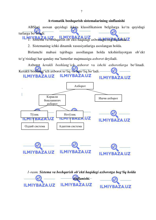  
 
7 
Avtomatik boshqarish sistemalarining sinflanishi 
ABSlari asosan quyidagi ikkita klassifikatsion belgilarga ko‘ra quyidagi 
turlarga bo‘linadi: 
1. Sistema va boshqarish ob’ekti haqidagi axborotga bog‘liq holda. 
2. Sistemaning ichki dinamik xususiyatlariga asoslangan holda. 
Birlamchi mabasi tajribaga asosllangan holda tekshirilayotgan ob’ekt 
to‘g‘risidagi har qanday ma’lumotlar majmuasiga axborot deyiladi. 
Axborot kerakli boshlang‘ich axborot va ishchi axborotlarga bo‘linadi. 
Kerakli boshlang‘ich axborot to‘liq va noto‘liq bo‘ladi. 
 
 
 
 
 
 
 
 
 
 
 
 
 
 
 
1-rasm. Sistema va boshqarish ob’ekti haqidagi axborotga bog‘liq holda 
sinflanishi. 
 
Ахборот 
Керакли 
бошланиғич 
ахборот 
Ишчи ахборот 
Тўлиқ 
Нотўлиқ 
Оддий система 
Адаптив система  
