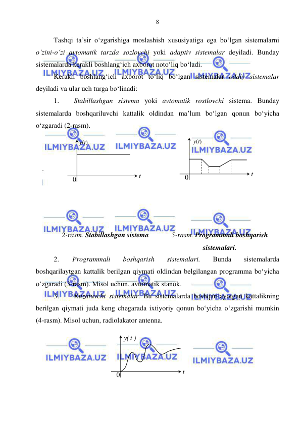  
 
8 
Tashqi ta’sir o‘zgarishiga moslashish xususiyatiga ega bo‘lgan sistemalarni 
o‘zini-o‘zi avtomatik tarzda sozlovchi yoki adaptiv sistemalar deyiladi. Bunday 
sistemalarda kerakli boshlang‘ich axborot noto‘liq bo‘ladi. 
Kerakli boshlang‘ich axborot to‘liq bo‘lgan sistemalar oddiy sistemalar 
deyiladi va ular uch turga bo‘linadi: 
1. 
 Stabillashgan sistema yoki avtomatik rostlovchi sistema. Bunday 
sistemalarda boshqariluvchi kattalik oldindan ma’lum bo‘lgan qonun bo‘yicha 
o‘zgaradi (2-rasm). 
 
 
 
 
 
 
 
 
2-rasm. Stabillashgan sistema 
5-rasm. Programmali boshqarish 
sistemalari. 
2. 
Programmali 
boshqarish 
sistemalari. 
Bunda 
sistemalarda 
boshqarilaytgan kattalik berilgan qiymati oldindan belgilangan programma bo‘yicha 
o‘zgaradi (3-rasm). Misol uchun, avtomatik stanok. 
3. 
 Kuzatuvchi sistemalar. Bu sistemalarda boshqarilayotgan kattalikning 
berilgan qiymati juda keng chegarada ixtiyoriy qonun bo‘yicha o‘zgarishi mumkin 
(4-rasm). Misol uchun, radiolakator antenna. 
 
 
 
 
 
t  
y(t) 
0 
t  
)
t(y
 
0 
t  
0 
y(t) 
