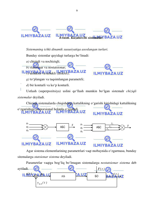  
 
9 
 
 
 
4-rasm. Kuzatuvchi sistemalar. 
 
Sistemaning ichki dinamik xususiyatiga asoslangan turlari. 
Bunday sistemlar quyidagi turlarga bo‘linadi: 
a) chiziqli va nochiziqli; 
b) statsionar va nostatsionar; 
v) uzluksiz va uzlukli (diskret); 
g) to‘plangan va taqsimlangan parametrli; 
d) bir konturli va ko‘p konturli.  
Ustlash (superpozitsiya) uslini qo‘llash mumkin bo‘lgan sistemalr chiziqli 
sistemalar deyiladi. 
Chiziqli sistemalarda chiqishdagi kattalikning o‘garishi kirishidagi kattalikning 
o‘zgarishiga proporsional holatda o‘zgaradi. 
 
 
 
 
 
 
Agar sistema elementlarining parametrlari vaqt mobaynida o‘zgarmasa, bunday 
sitemalarga statsionar sistema deyiladi. 
Parametrlar vaqtga bog‘liq bo‘lmagan sistemalarga nostatsionar sistema deb 
aytiladi. 
 
 
 
АБС 
y 
x1 
x2 
x3 
 
АБ 
x
  
F t( )
 
БО 
t( )
y
т б.
 
)
t(x
 
)
t(y
 
АБС 
1y
 2y
 3y
 
x1 
x2 
x3 
y 
