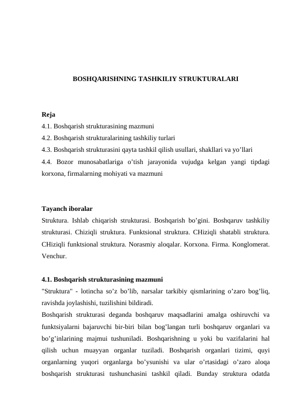 BOSHQARISHNING TASHKILIY STRUKTURALARI
Reja
4.1. Boshqarish strukturasining mazmuni
4.2. Boshqarish strukturalarining tashkiliy turlari
4.3. Boshqarish strukturasini qayta tashkil qilish usullari, shakllari va yo’llari
4.4.  Bozor  munosabatlariga  o’tish  jarayonida  vujudga  kelgan  yangi  tipdagi
korxona, firmalarning mohiyati va mazmuni
Tayanch iboralar
Struktura. Ishlab chiqarish strukturasi. Boshqarish bo’gini. Boshqaruv tashkiliy
strukturasi. Chiziqli struktura. Funktsional struktura. CHiziqli shatabli struktura.
CHiziqli funktsional struktura. Norasmiy aloqalar. Korxona. Firma. Konglomerat.
Venchur. 
4.1. Boshqarish strukturasining mazmuni
"Struktura" - lotincha so’z bo’lib, narsalar tarkibiy qismlarining o’zaro bog’liq,
ravishda joylashishi, tuzilishini bildiradi.
Boshqarish  strukturasi  deganda  boshqaruv  maqsadlarini  amalga  oshiruvchi  va
funktsiyalarni bajaruvchi bir-biri bilan bog’langan turli boshqaruv organlari va
bo’g’inlarining majmui tushuniladi. Boshqarishning u yoki bu vazifalarini hal
qilish  uchun  muayyan  organlar  tuziladi.  Boshqarish  organlari  tizimi,  quyi
organlarning  yuqori  organlarga  bo’ysunishi  va  ular  o’rtasidagi  o’zaro  aloqa
boshqarish  strukturasi  tushunchasini  tashkil  qiladi.  Bunday  struktura  odatda
