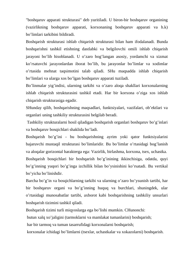 "boshqaruv apparati strukturasi" deb yuritiladi. U biron-bir boshqaruv organining
(vazirlikning  boshqaruv  apparati,  korxonaning  boshqaruv  apparati  va  h.k)
bo’limlari tarkibini bildiradi.
Boshqarish strukturasi ishlab chiqarish strukturasi bilan ham ifodalanadi. Bunda
boshqarishni  tashkil  etishning  dastlabki  va  belgilovchi  omili  ishlab  chiqarish
jarayoni bo’lib hisoblanadi. U o’zaro bog’langan asosiy, yordamchi va xizmat
ko’rsatuvchi  jarayonlardan  iborat  bo’lib,  bu  jarayonlar  bo’limlar  va  xodimlar
o’rtasida  mehnat  taqsimotini  talab  qiladi.  SHu  maqsadda  ishlab  chiqarish
bo’limlari va ularga xos bo’lgan boshqaruv apparati tuziladi.
Bo’linmalar yig’indisi, ularning tarkibi va o’zaro aloqa shakllari korxonalarning
ishlab chiqarish strukturasini tashkil etadi. Har bir korxona o’ziga xos ishlab
chiqarish strukturasiga egadir.
SHunday qilib, boshqarishning maqsadlari, funktsiyalari, vazifalari, ob’ektlari va
organlari uning tashkiliy strukturasini belgilab beradi.
 Tashkiliy strukturalarni hosil qiladigan boshqarish organlari boshqaruv bo’g’inlari
va boshqaruv bosqichlari shaklida bo’ladi.
Boshqarish  bo’g’ini  -  bu  boshqarishning  ayrim  yoki  qator  funktsiyalarini
bajaruvchi mustaqil strukturasi bo’limlaridir. Bu bo’limlar o’rtasidagi bog’lanish
va aloqalar gorizontal harakterga ega: Vazirlik, birlashma, korxona, tsex, uchastka.
Boshqarish  bosqichlari  bir  boshqarish  bo’g’inining  ikkinchisiga,  odatda,  quyi
bo’g’inning yuqori bo’g’inga izchillik bilan bo’ysinishini ko’rsatadi. Bu vertikal
bo’yicha bo’linishdir.
Barcha bo’g’in va bosqichlarning tarkibi va ularning o’zaro bo’ysunish tartibi, har
bir  boshqaruv  organi  va  bo’g’inning  huquq  va  burchlari,  shuningdek,  ular
o’rtasidagi munosabatlar tartibi, axborot kabi boshqarishning tashkiliy unsurlari
boshqarish tizimini tashkil qiladi.
Boshqarish tizimi turli miqyoslarga ega bo’lishi mumkin. CHunonchi:
 butun xalq xo’jaligini (tarmoklarni va mamlakat tumanlarini) boshqarish;
 har bir tarmoq va tuman tasarrufidagi korxonalarni boshqarish;
 korxonalar ichidagi bo’limlarni (tsexlar, uchastkalar va xokazolarni) boshqarish.

