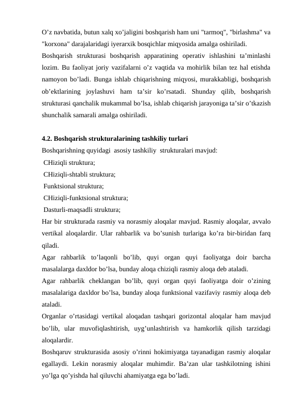O’z navbatida, butun xalq xo’jaligini boshqarish ham uni "tarmoq", "birlashma" va
"korxona" darajalaridagi iyerarxik bosqichlar miqyosida amalga oshiriladi. 
Boshqarish  strukturasi  boshqarish  apparatining  operativ  ishlashini  ta’minlashi
lozim. Bu faoliyat joriy vazifalarni o’z vaqtida va mohirlik bilan tez hal etishda
namoyon bo’ladi. Bunga ishlab chiqarishning miqyosi, murakkabligi, boshqarish
ob’ektlarining  joylashuvi  ham  ta’sir  ko’rsatadi.  Shunday  qilib,  boshqarish
strukturasi qanchalik mukammal bo’lsa, ishlab chiqarish jarayoniga ta’sir o’tkazish
shunchalik samarali amalga oshiriladi.
4.2. Boshqarish strukturalarining tashkiliy turlari
Boshqarishning quyidagi  asosiy tashkiliy  strukturalari mavjud: 
 CHiziqli struktura;
 CHiziqli-shtabli struktura;
 Funktsional struktura;
 CHiziqli-funktsional struktura;
 Dasturli-maqsadli struktura;   
Har bir strukturada rasmiy va norasmiy aloqalar mavjud. Rasmiy aloqalar, avvalo
vertikal aloqalardir. Ular rahbarlik va bo’sunish turlariga ko’ra bir-biridan farq
qiladi.
Agar  rahbarlik  to’laqonli  bo’lib,  quyi  organ  quyi  faoliyatga  doir  barcha
masalalarga daxldor bo’lsa, bunday aloqa chiziqli rasmiy aloqa deb ataladi.
Agar  rahbarlik  cheklangan  bo’lib,  quyi  organ  quyi  faoliyatga  doir  o’zining
masalalariga daxldor bo’lsa, bunday aloqa funktsional vazifaviy rasmiy aloqa deb
ataladi.
Organlar o’rtasidagi vertikal aloqadan tashqari gorizontal aloqalar ham mavjud
bo’lib,  ular  muvofiqlashtirish,  uyg’unlashtirish  va  hamkorlik  qilish  tarzidagi
aloqalardir.
Boshqaruv strukturasida asosiy o’rinni hokimiyatga tayanadigan rasmiy aloqalar
egallaydi. Lekin norasmiy aloqalar muhimdir. Ba’zan ular tashkilotning ishini
yo’lga qo’yishda hal qiluvchi ahamiyatga ega bo’ladi.
