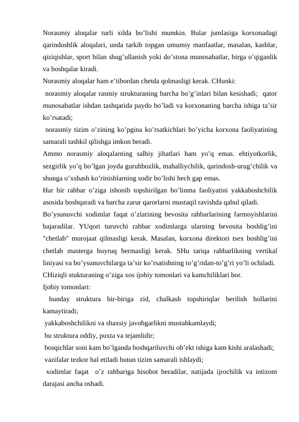 Norasmiy  aloqalar  turli  xilda  bo’lishi  mumkin.  Bular  jumlasiga  korxonadagi
qarindoshlik aloqalari, unda tarkib topgan umumiy manfaatlar, masalan, kasblar,
qiziqishlar, sport bilan shug’ullanish yoki do’stona munosabatlar, birga o’qiganlik
va boshqalar kiradi.
Norasmiy aloqalar ham e’tibordan chetda qolmasligi kerak. CHunki:
 norasmiy aloqalar rasmiy strukturaning barcha bo’g’inlari bilan kesishadi;  qator
munosabatlar ishdan tashqarida paydo bo’ladi va korxonaning barcha ishiga ta’sir
ko’rsatadi;
 norasmiy tizim o’zining ko’pgina ko’rsatkichlari bo’yicha korxona faoliyatining
samarali tashkil qilishga imkon beradi.
Ammo  norasmiy  aloqalarning  salbiy  jihatlari  ham  yo’q  emas.  ehtiyotkorlik,
sezgirlik yo’q bo’lgan joyda guruhbozlik, mahalliychilik, qarindosh-urug’chilik va
shunga o’xshash ko’rinishlarning sodir bo’lishi hech gap emas.
Har bir rahbar o’ziga ishonib topshirilgan bo’linma faoliyatini yakkaboshchilik
asosida boshqaradi va barcha zarur qarorlarni mustaqil ravishda qabul qiladi.
Bo’ysunuvchi xodimlar faqat o’zlarining bevosita rahbarlarining farmoyishlarini
bajaradilar.  YUqori  turuvchi  rahbar  xodimlarga  ularning  bevosita  boshlig’ini
"chetlab" murojaat qilmasligi kerak. Masalan, korxona direktori tsex boshlig’ini
chetlab  masterga  buyruq  bermasligi  kerak.  SHu  tariqa  rahbarlikning  vertikal
liniyasi va bo’ysunuvchilarga ta’sir ko’rsatishning to’g’ridan-to’g’ri yo’li ochiladi.
CHiziqli stukturaning o’ziga xos ijobiy tomonlari va kamchiliklari bor. 
Ijobiy tomonlari:
 bunday  struktura  bir-biriga  zid,  chalkash  topshiriqlar  berilish  hollarini
kamaytiradi;
 yakkaboshchilikni va shaxsiy javobgarlikni mustahkamlaydi;
 bu struktura oddiy, puxta va tejamlidir;
 bosqichlar soni kam bo’lganda boshqariluvchi ob’ekt ishiga kam kishi aralashadi;
 vazifalar tezkor hal etiladi butun tizim samarali ishlaydi;
 xodimlar faqat  o’z rahbariga hisobot beradilar, natijada ijrochilik va intizom
darajasi ancha oshadi.
