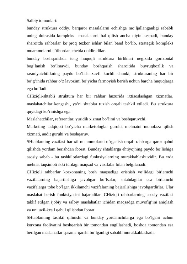 Salbiy tomonlari:
bunday struktura oddiy, barqaror masalalarni echishga mo’ljallanganligi sababli
uning doirasida kompleks  masalalarni hal qilish ancha qiyin kechadi, bunday
sharoitda rahbarlar ko’proq tezkor ishlar bilan band bo’lib, strategik kompleks
muammolarni e’tibordan chetda qoldiradilar.
bunday  boshqarishda  teng  huquqli  struktura  birliklari  negizida  gorizontal
bog’lanish  bo’lmaydi,  bunday  boshqarish  sharoitida  buyruqbozlik  va
rasmiyatchilikning  paydo  bo’lish  xavfi  kuchli  chunki,  strukturaning  har  bir
bo’g’inida rahbar o’z lavozimi bo’yicha farmoyish berish uchun barcha huquqlarga
ega bo’ladi.
CHiziqli-shtabli  struktura  har  bir  rahbar  huzurida  ixtisoslashgan  xizmatlar,
maslahatchilar kengashi, ya’ni shtablar tuzish orqali tashkil etiladi. Bu struktura
quyidagi ko’rinishga ega:
Maslahatchilar, referentlar, yuridik xizmat bo’limi va boshqaruvchi.
Marketing tadqiqoti  bo’yicha marketologlar guruhi, mehnatni  muhofaza qilish
xizmati, audit guruhi va boshqaruv.
SHtablarning vazifasi har xil muammolarni o’rganish orqali rahbarga qaror qabul
qilishda yordam berishdan iborat. Bunday shtablarga ehtiyojning paydo bo’lishiga
asosiy sabab - bu tashkilotlardagi funktsiyalarning murakkablashuvidir. Bu erda
mehnat taqsimoti ikki turdagi maqsad va vazifalar bilan belgilanadi.
CHiziqli  rahbarlar  korxonaning  bosh  maqsadiga  erishish  yo’lidagi  birlamchi
vazifalarning  bajarilishiga  javobgar  bo’lsalar,  shtabdagilar  esa  birlamchi
vazifalarga tobe bo’lgan ikkilamchi vazifalarning bajarilishiga javobgardirlar. Ular
maslahat berish funktsiyasini bajaradilar. CHiziqli rahbarlarning asosiy vazifasi
taklif etilgan ijobiy va salbiy maslahatlar ichidan maqsadga muvofig’ini aniqlash
va uni uzil-kesil qabul qilishdan iborat.
SHtablarning  tashkil  qilinishi  va  bunday  yordamchilarga  ega  bo’lgani  uchun
korxona faoliyatini boshqarish bir tomondan engillashadi, boshqa tomondan esa
berilgan maslahatlar qarama-qarshi bo’lganligi sababli murakkablashadi.
