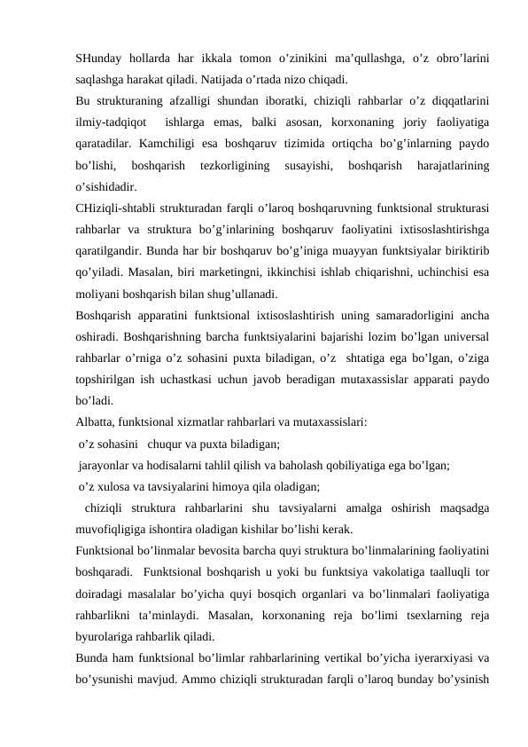 SHunday  hollarda  har  ikkala  tomon  o’zinikini  ma’qullashga,  o’z  obro’larini
saqlashga harakat qiladi. Natijada o’rtada nizo chiqadi.
Bu strukturaning afzalligi  shundan  iboratki, chiziqli  rahbarlar  o’z diqqatlarini
ilmiy-tadqiqot   ishlarga  emas,  balki  asosan,  korxonaning  joriy  faoliyatiga
qaratadilar.  Kamchiligi  esa  boshqaruv  tizimida  ortiqcha  bo’g’inlarning  paydo
bo’lishi,  boshqarish  tezkorligining  susayishi,  boshqarish  harajatlarining
o’sishidadir.
CHiziqli-shtabli strukturadan farqli o’laroq boshqaruvning funktsional strukturasi
rahbarlar  va  struktura  bo’g’inlarining  boshqaruv  faoliyatini  ixtisoslashtirishga
qaratilgandir. Bunda har bir boshqaruv bo’g’iniga muayyan funktsiyalar biriktirib
qo’yiladi. Masalan, biri marketingni, ikkinchisi ishlab chiqarishni, uchinchisi esa
moliyani boshqarish bilan shug’ullanadi.
Boshqarish apparatini funktsional  ixtisoslashtirish uning samaradorligini ancha
oshiradi. Boshqarishning barcha funktsiyalarini bajarishi lozim bo’lgan universal
rahbarlar o’rniga o’z sohasini puxta biladigan, o’z  shtatiga ega bo’lgan, o’ziga
topshirilgan ish uchastkasi uchun javob beradigan mutaxassislar apparati paydo
bo’ladi.
Albatta, funktsional xizmatlar rahbarlari va mutaxassislari:
 o’z sohasini   chuqur va puxta biladigan;
 jarayonlar va hodisalarni tahlil qilish va baholash qobiliyatiga ega bo’lgan;
 o’z xulosa va tavsiyalarini himoya qila oladigan;
 chiziqli  struktura  rahbarlarini  shu  tavsiyalarni  amalga  oshirish  maqsadga
muvofiqligiga ishontira oladigan kishilar bo’lishi kerak.
Funktsional bo’linmalar bevosita barcha quyi struktura bo’linmalarining faoliyatini
boshqaradi.  Funktsional boshqarish u yoki bu funktsiya vakolatiga taalluqli tor
doiradagi masalalar bo’yicha quyi bosqich organlari va bo’linmalari faoliyatiga
rahbarlikni  ta’minlaydi.  Masalan,  korxonaning  reja  bo’limi  tsexlarning  reja
byurolariga rahbarlik qiladi.
Bunda ham funktsional bo’limlar rahbarlarining vertikal bo’yicha iyerarxiyasi va
bo’ysunishi mavjud. Ammo chiziqli strukturadan farqli o’laroq bunday bo’ysinish
