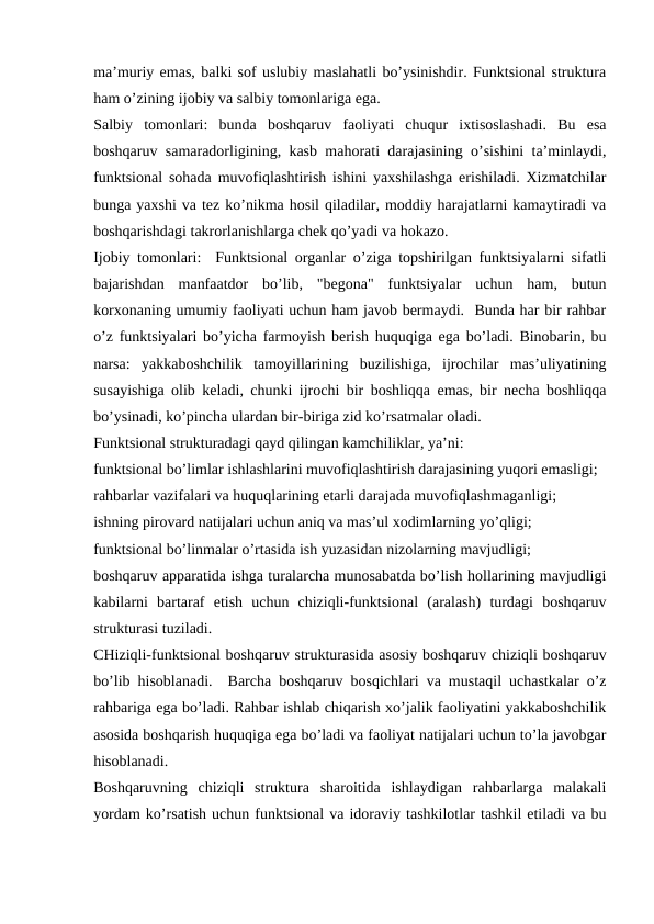 ma’muriy emas, balki sof uslubiy maslahatli bo’ysinishdir. Funktsional struktura
ham o’zining ijobiy va salbiy tomonlariga ega.
Salbiy  tomonlari:  bunda  boshqaruv  faoliyati  chuqur  ixtisoslashadi.  Bu  esa
boshqaruv samaradorligining, kasb mahorati darajasining o’sishini ta’minlaydi,
funktsional sohada muvofiqlashtirish ishini yaxshilashga erishiladi. Xizmatchilar
bunga yaxshi va tez ko’nikma hosil qiladilar, moddiy harajatlarni kamaytiradi va
boshqarishdagi takrorlanishlarga chek qo’yadi va hokazo.
Ijobiy tomonlari:  Funktsional organlar o’ziga topshirilgan funktsiyalarni sifatli
bajarishdan  manfaatdor  bo’lib,  "begona"  funktsiyalar  uchun  ham,  butun
korxonaning umumiy faoliyati uchun ham javob bermaydi.  Bunda har bir rahbar
o’z funktsiyalari bo’yicha farmoyish berish huquqiga ega bo’ladi. Binobarin, bu
narsa:  yakkaboshchilik  tamoyillarining  buzilishiga,  ijrochilar  mas’uliyatining
susayishiga olib keladi, chunki ijrochi bir boshliqqa emas, bir necha boshliqqa
bo’ysinadi, ko’pincha ulardan bir-biriga zid ko’rsatmalar oladi. 
Funktsional strukturadagi qayd qilingan kamchiliklar, ya’ni:
funktsional bo’limlar ishlashlarini muvofiqlashtirish darajasining yuqori emasligi;
rahbarlar vazifalari va huquqlarining etarli darajada muvofiqlashmaganligi;
ishning pirovard natijalari uchun aniq va mas’ul xodimlarning yo’qligi;
funktsional bo’linmalar o’rtasida ish yuzasidan nizolarning mavjudligi;
boshqaruv apparatida ishga turalarcha munosabatda bo’lish hollarining mavjudligi
kabilarni  bartaraf  etish  uchun  chiziqli-funktsional  (aralash)  turdagi  boshqaruv
strukturasi tuziladi.
CHiziqli-funktsional boshqaruv strukturasida asosiy boshqaruv chiziqli boshqaruv
bo’lib hisoblanadi.  Barcha boshqaruv bosqichlari va mustaqil uchastkalar o’z
rahbariga ega bo’ladi. Rahbar ishlab chiqarish xo’jalik faoliyatini yakkaboshchilik
asosida boshqarish huquqiga ega bo’ladi va faoliyat natijalari uchun to’la javobgar
hisoblanadi.
Boshqaruvning  chiziqli  struktura  sharoitida  ishlaydigan  rahbarlarga  malakali
yordam ko’rsatish uchun funktsional va idoraviy tashkilotlar tashkil etiladi va bu
