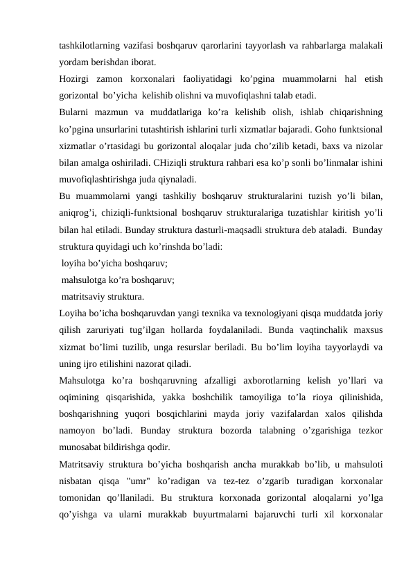 tashkilotlarning vazifasi boshqaruv qarorlarini tayyorlash va rahbarlarga malakali
yordam berishdan iborat.
Hozirgi  zamon  korxonalari  faoliyatidagi  ko’pgina  muammolarni  hal  etish
gorizontal  bo’yicha  kelishib olishni va muvofiqlashni talab etadi. 
Bularni  mazmun  va  muddatlariga  ko’ra  kelishib  olish,  ishlab  chiqarishning
ko’pgina unsurlarini tutashtirish ishlarini turli xizmatlar bajaradi. Goho funktsional
xizmatlar o’rtasidagi bu gorizontal aloqalar juda cho’zilib ketadi, baxs va nizolar
bilan amalga oshiriladi. CHiziqli struktura rahbari esa ko’p sonli bo’linmalar ishini
muvofiqlashtirishga juda qiynaladi.
Bu  muammolarni  yangi  tashkiliy  boshqaruv  strukturalarini  tuzish  yo’li  bilan,
aniqrog’i, chiziqli-funktsional boshqaruv strukturalariga tuzatishlar kiritish yo’li
bilan hal etiladi. Bunday struktura dasturli-maqsadli struktura deb ataladi.  Bunday
struktura quyidagi uch ko’rinshda bo’ladi:
 loyiha bo’yicha boshqaruv;
 mahsulotga ko’ra boshqaruv;
 matritsaviy struktura.
Loyiha bo’icha boshqaruvdan yangi texnika va texnologiyani qisqa muddatda joriy
qilish  zaruriyati  tug’ilgan  hollarda  foydalaniladi.  Bunda  vaqtinchalik  maxsus
xizmat bo’limi tuzilib, unga resurslar beriladi. Bu bo’lim loyiha tayyorlaydi va
uning ijro etilishini nazorat qiladi. 
Mahsulotga  ko’ra  boshqaruvning  afzalligi  axborotlarning  kelish  yo’llari  va
oqimining  qisqarishida,  yakka  boshchilik  tamoyiliga  to’la  rioya  qilinishida,
boshqarishning  yuqori  bosqichlarini  mayda  joriy  vazifalardan  xalos  qilishda
namoyon  bo’ladi.  Bunday  struktura  bozorda  talabning  o’zgarishiga  tezkor
munosabat bildirishga qodir.
Matritsaviy struktura bo’yicha boshqarish ancha murakkab bo’lib, u mahsuloti
nisbatan  qisqa  "umr"  ko’radigan  va  tez-tez  o’zgarib  turadigan  korxonalar
tomonidan  qo’llaniladi.  Bu  struktura  korxonada  gorizontal  aloqalarni  yo’lga
qo’yishga  va  ularni  murakkab  buyurtmalarni  bajaruvchi  turli  xil  korxonalar

