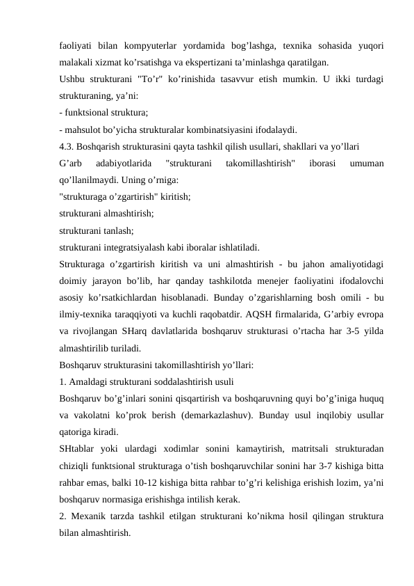 faoliyati  bilan  kompyuterlar  yordamida  bog’lashga,  texnika  sohasida  yuqori
malakali xizmat ko’rsatishga va ekspertizani ta’minlashga qaratilgan.
Ushbu  strukturani  "To’r" ko’rinishida  tasavvur  etish  mumkin.  U ikki  turdagi
strukturaning, ya’ni:
- funktsional struktura;
- mahsulot bo’yicha strukturalar kombinatsiyasini ifodalaydi. 
4.3. Boshqarish strukturasini qayta tashkil qilish usullari, shakllari va yo’llari
G’arb  adabiyotlarida  "strukturani  takomillashtirish"  iborasi  umuman
qo’llanilmaydi. Uning o’rniga:
"strukturaga o’zgartirish" kiritish;
strukturani almashtirish;
strukturani tanlash;
strukturani integratsiyalash kabi iboralar ishlatiladi.
Strukturaga  o’zgartirish  kiritish  va  uni  almashtirish  -  bu  jahon  amaliyotidagi
doimiy jarayon bo’lib, har  qanday tashkilotda  menejer  faoliyatini  ifodalovchi
asosiy ko’rsatkichlardan hisoblanadi. Bunday o’zgarishlarning bosh omili - bu
ilmiy-texnika taraqqiyoti va kuchli raqobatdir. AQSH firmalarida, G’arbiy evropa
va rivojlangan SHarq davlatlarida boshqaruv strukturasi o’rtacha har 3-5 yilda
almashtirilib turiladi. 
Boshqaruv strukturasini takomillashtirish yo’llari:
1. Amaldagi strukturani soddalashtirish usuli
Boshqaruv bo’g’inlari sonini qisqartirish va boshqaruvning quyi bo’g’iniga huquq
va  vakolatni  ko’prok  berish  (demarkazlashuv).  Bunday  usul  inqilobiy  usullar
qatoriga kiradi. 
SHtablar  yoki  ulardagi  xodimlar  sonini  kamaytirish,  matritsali  strukturadan
chiziqli funktsional strukturaga o’tish boshqaruvchilar sonini har 3-7 kishiga bitta
rahbar emas, balki 10-12 kishiga bitta rahbar to’g’ri kelishiga erishish lozim, ya’ni
boshqaruv normasiga erishishga intilish kerak.
2. Mexanik tarzda tashkil etilgan strukturani ko’nikma hosil qilingan struktura
bilan almashtirish.
