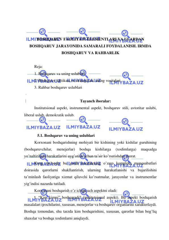  
 
 
 
 
BOSHQARUV FAOLIYATI ELEMENTLARI VA ULARDAN 
BOSHQARUV JARAYONIDA SAMARALI FOYDALANISH. IRMDA 
BOSHQARUV VA RAHBARLIK 
 
Reja: 
1. Boshqaruv va uning uslublari 
2. Boshqaruv taktikasi va strategiyasi. uning vositalari 
3. Rahbar boshqaruv uslublari 
 
Tayanch iboralar: 
Institutsional aspekt, instrumental aspekt, boshqaruv stili, avtoritar uslubi, 
liberal uslub, demokratik uslub. 
 
 
   5.1. Boshqaruv va uning uslublari 
Korxonani boshqarishning mohiyati bir kishining yoki kishilar guruhining 
(boshqaruvchilar, 
menejerlar) 
boshqa 
kishilarga 
(xodimlarga) 
maqsadga 
yo’naltirilgan harakatlarini uyg’otish uchun ta’sir ko’rsatishdan iborat. 
Keng ma’noda, bu yerda insonlarning o’zaro kompleks munosabatlari 
doirasida qarorlarni shakllantirish, ularning harakatlanishi va bajarilishini 
ta’minlash faoliyatiga xizmat qiluvchi ko’rsatmalar, jarayonlar va instrumentlar 
yig’indisi nazarda tutiladi. 
Korxonani boshqarish o’z ichiga uch aspektni oladi: 
1.  “Kim kimni” boshqaradi? (institutsional aspekt). Bu aspekt boshqarish 
masalalari ijrochilarini, xususan, menejerlar va boshqaruv organlarini xarakterlaydi. 
Boshqa tomondan, shu tarzda kim boshqarishini, xususan, qarorlar bilan bog’liq 
shaxslar va boshqa xodimlarni aniqlaydi. 
