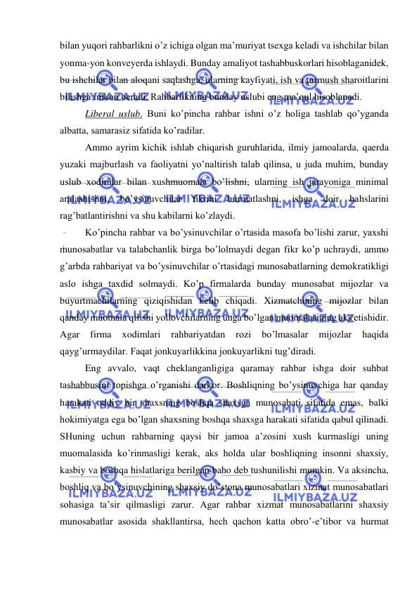  
 
bilan yuqori rahbarlikni o’z ichiga olgan ma’muriyat tsexga keladi va ishchilar bilan 
yonma-yon konveyerda ishlaydi. Bunday amaliyot tashabbuskorlari hisoblaganidek, 
bu ishchilar bilan aloqani saqlashga, ularning kayfiyati, ish va turmush sharoitlarini 
bilishga imkon beradi. Rahbarlikning bunday uslubi eng ma’qul hisoblanadi. 
Liberal uslub. Buni ko’pincha rahbar ishni o’z holiga tashlab qo’yganda 
albatta, samarasiz sifatida ko’radilar. 
Ammo ayrim kichik ishlab chiqarish guruhlarida, ilmiy jamoalarda, qaerda 
yuzaki majburlash va faoliyatni yo’naltirish talab qilinsa, u juda muhim, bunday 
uslub xodimlar bilan xushmuomala bo’lishni, ularning ish jarayoniga minimal 
aralashishni, 
bo’ysinuvchilar 
fikrini 
hurmatlashni, 
ishga 
doir 
bahslarini 
rag’batlantirishni va shu kabilarni ko’zlaydi. 
Ko’pincha rahbar va bo’ysinuvchilar o’rtasida masofa bo’lishi zarur, yaxshi 
munosabatlar va talabchanlik birga bo’lolmaydi degan fikr ko’p uchraydi, ammo 
g’arbda rahbariyat va bo’ysinuvchilar o’rtasidagi munosabatlarning demokratikligi 
aslo ishga taxdid solmaydi. Ko’p firmalarda bunday munosabat mijozlar va 
buyurtmachilarning qiziqishidan kelib chiqadi. Xizmatchining mijozlar bilan 
qanday muomala qilishi yollovchilarning unga bo’lgan muomalasining aks etishidir. 
Agar 
firma 
xodimlari 
rahbariyatdan 
rozi 
bo’lmasalar 
mijozlar 
haqida 
qayg’urmaydilar. Faqat jonkuyarlikkina jonkuyarlikni tug’diradi. 
Eng avvalo, vaqt cheklanganligiga qaramay rahbar ishga doir suhbat 
tashabbusini topishga o’rganishi darkor. Boshliqning bo’ysinuvchiga har qanday 
harakati oddiy bir shaxsning boshqa shaxsga munosabati sifatida emas, balki 
hokimiyatga ega bo’lgan shaxsning boshqa shaxsga harakati sifatida qabul qilinadi. 
SHuning uchun rahbarning qaysi bir jamoa a’zosini xush kurmasligi uning 
muomalasida ko’rinmasligi kerak, aks holda ular boshliqning insonni shaxsiy, 
kasbiy va boshqa hislatlariga berilgan baho deb tushunilishi mumkin. Va aksincha, 
boshliq va bo’ysinuvchining shaxsiy do’stona munosabatlari xizmat munosabatlari 
sohasiga ta’sir qilmasligi zarur. Agar rahbar xizmat munosabatlarini shaxsiy 
munosabatlar asosida shakllantirsa, hech qachon katta obro’-e’tibor va hurmat 
