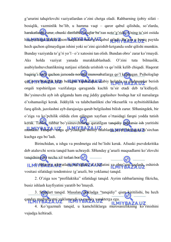  
 
g’ururini tahqirlovchi vaziyatlardan o’zini chetga oladi. Rahbarning ijobiy sifati - 
bosiqlik, vazminlik bo’lib, u hamma vaqt – qaror qabul qilishda, so’zlarda, 
harakatlarda zarur, chunki dastlabki istaqlar ba’zan noto’g’ridir. Uning ta’siri ostida 
hissiyotlarga berilib inson haqikatni noto’g’ri qabul qiladi. Ba’zan u bosiq paytda 
hech qachon qilmaydigan ishini yoki so’zini qizishib ketganda sodir qilishi mumkin. 
Bunday vaziyatda to’g’ri yo’l - o’z xatosini tan olish. Bundan obro’ zarar ko’rmaydi. 
Aks 
holda 
vaziyat 
yanada 
murakkablashadi. 
O’zini 
tuta 
bilmaslik, 
asabiylashuvchanlikning natijasi sifatida urishish va qo’rslik kelib chiqadi. Haqorat 
baqirig’i hech qachon jamoada normal munosabatlarga qo’l kelmagan. Psihologlap 
qat’iy va bosiqlik bilan berilgan topshiriqlar asabiy holatda va dashnomlar berish 
orqali topshirilgan vazifalarga qaraganda kuchli ta’sir etadi deb ta’kidlaydi. 
Bo’ysinuvchi ayb ish qilganda ham eng jiddiy gaplashuv boshqa har xil narsalarga 
o’xshamasligi kerak. Jiddiylik va talabchanlikni cho’rtkesarlik va aybsitishlikdan 
farq qilish, jazolashni ayb darajasiga qarab belgilashni bilish zarur. SHuningdek, bir 
o’ziga va ko’pchilik oldida elon qilingan xayfsan o’rtasidagi farqni yodda tutish 
kerak. Tabiiy, rahbar bo’ysinuvchilarga qaratilgan tanqidiy gaplarsiz ish yuritishi 
mumkin. Tanqid - unga qo’yiladigan asosiy talablarga javob bersagina ta’sirchan 
kuchga ega bo’ladi. 
Birinchidan, u ishga va predmetga oid bo’lishi kerak. Afsuski psevdokritika 
deb ataluvchi soxta tanqid ham uchraydi. SHunday g’arazli maqsadlarni ko’zlovchi 
tanqidning bir necha xil turlari bor: 
1. SHaxsiy adovatlarni hal qilish, o’z holatini va obro’sini saqlash, oshirish 
vositasi sifatidagi tendentsioz (g’arazli, bir yoklama) tanqid. 
2. O’ziga xos “profilaktika” sifatidagi tanqid. Ayrim rahbarlarning fikricha, 
busiz ishlash kayfiyatini yaratib bo’lmaydi. 
3. Standart tanqid. Masalan, dokladga “tanqidiy” qism kiritilishi, bu hech 
qanday majburiyatni yuklamaydi va rasmiy xarakterga ega. 
4. Ko’rgazmali tanqid, u kamchiliklarga murosasizlikning ko’rinishini 
vujudga keltiradi. 
