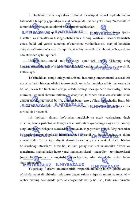  
 
5. Ogohlantiruvchi - qoralovchi tanqid. Printsipial va sof vijdonli xodim 
tribunadan tanqidiy gapirishga ruxsat so’raganda, rahbar yoki uning “safdoshlari” 
tomonidan arzimagan xatolarini bo’rttiruvchi ayblashlar. 
Ikkinchidan, tanqid yaxshi niyatli bo’lib, tanqid qilinuvchining ijobiy 
hislatlari va xizmatlarini hisobga olishi kerak. Uning vazifasi - insonni kamsitish 
emas, balki uni yaxshi tomonga o’zgarishiga yordamlashish, mavjud holatdan 
chiqish yo’llarini ko’rsatish. Tanqid faqat salbiy zaryadlardan iborat bo’lsa, u doim 
adolatsiz deb qabul qilinadi.  
Uchinchidan, tanqid aniq ob’ektga qaratilishi kerak. Kishining aniq 
harakatlarini baholash o’rniga uning shaxsini, xarakterini tanqid qilish yaxshilik 
keltirmaydi. 
To’rtinchidan, tanqid aniq yondoshishni, insonning temperamenti va xarakteri 
xususiyatlarini hisobga olishni taqozo etadi. Ayrimlar tanqidga salbiy munosabatda 
bo’ladi, lekin tez tinchlanib o’ziga keladi, boshqa shaxsga “etib bormasligi” ham 
mumkin, uchinchi shaxsni tortishuvga chaqirish, to’rtinchi shaxs esa o’z kilmishini 
chuqur qoralashga moyil bo’lib, unga nisbatan jazo qo’llash ortiqchadir. Hatto bir 
xil jazo chorasi ruhiy holat kechinmalari, pedagogik ta’sir ko’rsatish kuchiga ko’ra 
turli ta’sir ko’rsatadi. 
Ish faoliyati rahbarni ko’pincha murakkab va nozik vaziyatlarga duch 
qiladiki, bunda psihologlar tavsiya etgan xulq-atvor qoidalariga rioya etish asabiy 
tanglikni pasaytirishga va xatolardan himoyalanishga yordam beradi. Birgina ishdan 
bo’shash jarayonini olsak: hamma unga uchraydi va barcha uchun u doim 
murakkabdir. Bozor iqtisodiyoti sharoitida esa u yanada keskinlashadi. Ishdan 
bo’shashdagi stresslarni biroz bo’lsa ham pasaytirish uchun amerika biznes va 
menejment maktablarida hatto yangi mutaxassislarni - menedjer - terminatorlarni 
(inglizcha terminate - tugatish) tayyorlaydilar, ular shu kabi ishlar bilan 
shug’ullanadilar. 
Yuqoridagi fikrlarni umumlashtirib, respublikamizning bozor iqtisodiyotiga 
o’tishida malakali rahbarlar juda zarur degan xulosa chiqarish mumkin. Asosiysi – 
rahbar bizning davrimizda qarorlar chiqarishda kat’iy bo’lishi, kishilarni, birinchi 
