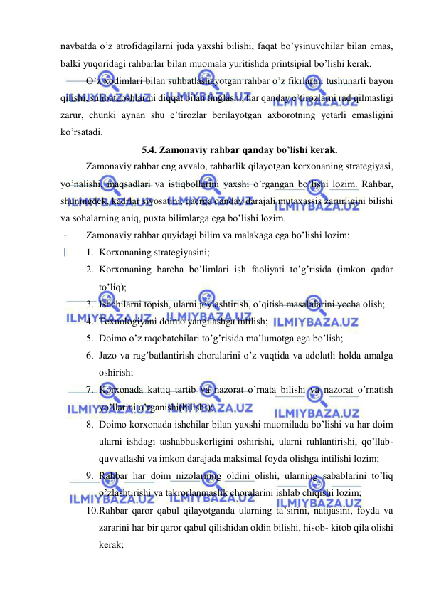  
 
navbatda o’z atrofidagilarni juda yaxshi bilishi, faqat bo’ysinuvchilar bilan emas, 
balki yuqoridagi rahbarlar bilan muomala yuritishda printsipial bo’lishi kerak. 
O’z xodimlari bilan suhbatlashayotgan rahbar o’z fikrlarini tushunarli bayon 
qilishi, suhbatdoshlarini diqqat bilan tinglashi, har qanday e’tirozlarni rad qilmasligi 
zarur, chunki aynan shu e’tirozlar berilayotgan axborotning yetarli emasligini 
ko’rsatadi.  
5.4. Zamonaviy rahbar qanday bo’lishi kerak. 
Zamonaviy rahbar eng avvalo, rahbarlik qilayotgan korxonaning strategiyasi, 
yo’nalishi, maqsadlari va istiqbollarini yaxshi o’rgangan bo’lishi lozim. Rahbar, 
shuningdek, kadrlar siyosatini, qaerga qanday darajali mutaxassis zarurligini bilishi 
va sohalarning aniq, puxta bilimlarga ega bo’lishi lozim. 
Zamonaviy rahbar quyidagi bilim va malakaga ega bo’lishi lozim: 
1. Korxonaning strategiyasini; 
2. Korxonaning barcha bo’limlari ish faoliyati to’g’risida (imkon qadar 
to’liq); 
3. Ishchilarni topish, ularni joylashtirish, o’qitish masalalarini yecha olish; 
4. Texnologiyani doimo yangilashga intilish; 
5. Doimo o’z raqobatchilari to’g’risida ma’lumotga ega bo’lish; 
6. Jazo va rag’batlantirish choralarini o’z vaqtida va adolatli holda amalga 
oshirish; 
7. Korxonada kattiq tartib va nazorat o’rnata bilishi va nazorat o’rnatish 
yo’llarini o’rganishi(bilishi); 
8. Doimo korxonada ishchilar bilan yaxshi muomilada bo’lishi va har doim 
ularni ishdagi tashabbuskorligini oshirishi, ularni ruhlantirishi, qo’llab-
quvvatlashi va imkon darajada maksimal foyda olishga intilishi lozim; 
9. Rahbar har doim nizolarning oldini olishi, ularning sabablarini to’liq 
o’zlashtirishi va takrorlanmaslik choralarini ishlab chiqishi lozim; 
10. Rahbar qaror qabul qilayotganda ularning ta’sirini, natijasini, foyda va 
zararini har bir qaror qabul qilishidan oldin bilishi, hisob- kitob qila olishi 
kerak; 
