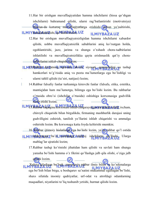  
 
11. Har bir erishgan muvaffaqiyatidan hamma ishchilarni (hissa qo’shgan 
ishchilarni) bahramand qilishi, ularni rag’batlantirishi (motivatsiya) 
bundan-da kattaroq muvaffaqiyatlarga erishishi uchun yo’naltirishi, 
harakatlantirishi, qo’llashi lozim; 
12. Har bir erishgan muvaffaqiyatsizligidan hamma ishchilarni xabardor 
qilishi, ushbu muvaffaqiyatsizlik sabablarini aniq ko’rsatgan holda, 
ogohlantirishi, jazo, jarima va shunga o’xshash chora-tadbirlarini 
ishlatilishi va muvaffaqiyatsizlikka qayta erishmaslik qat’iy chora-
tadbirlarini ishlab chiqishi lozim; 
13. Rahbar davlatning iqtisodiy ahvoli, siyosati, qonunchiligi va tashqi 
hamkorlari to’g’risida aniq va puxta ma’lumotlarga ega bo’lishligi va 
ularni tahlil qilishi (ta’siri, natijasi) lozim; 
14. Rahbar falsafiy fanlar turkumiga kiruvchi fanlar (falsafa, etika, estetika, 
mantiq)dan ham ma’lumotga, bilimga ega bo’lishi lozim. Bu rahbarlar 
o’rtasida obro’si (ishchilar o’rtasida) oshishiga korxonasiga gudvillik 
nasib etishi lozim; 
15. Rahbar faqatgina korxonasi ishlab chiqarayotgan tovarlarni sifatli, ixcham, 
chiroyli chiqarishi bilan birgalikda, firmaning mashhurlik darajasi uning 
gudvilligini oshirish, tanilish yo’llarini ishlab chiqarishi va ammalga 
oshirishi lozim. Bu korxonaga katta foyda keltirishi mumkin; 
16.  Rahbar ijtimoiy hislatlarga ega bo’lishi lozim, ya’ni rahbar qo’l ostida 
ishlayotgan ba’zi yordamga muhtoj ishchilarni qo’llashi. Ularga 
mablag’lar ajratishi lozim; 
17. Rahbar tashqi ko’rinishi jihatidan ham qilishi va savlati ham shunga 
yarasha bo’lishi hamma o’z fikrini qo’llashga jalb qila olishi, o’ziga jalb 
qilishi lozim. 
 Xulosa qiladigan bo’lsak, zamonaviy rahbar ilmiy bilim va ko’nikmalarga 
ega bo’lish bilan birga, u boshqaruv sa’natini mukammal egallagan bo’lishi, 
shaxs sifatida insoniy qadriyatlar, urf-odat va atrofdagi odamlarning 
maqsadlari, niyatlarini to’liq tushunib yetishi, hurmat qilishi lozim. 
