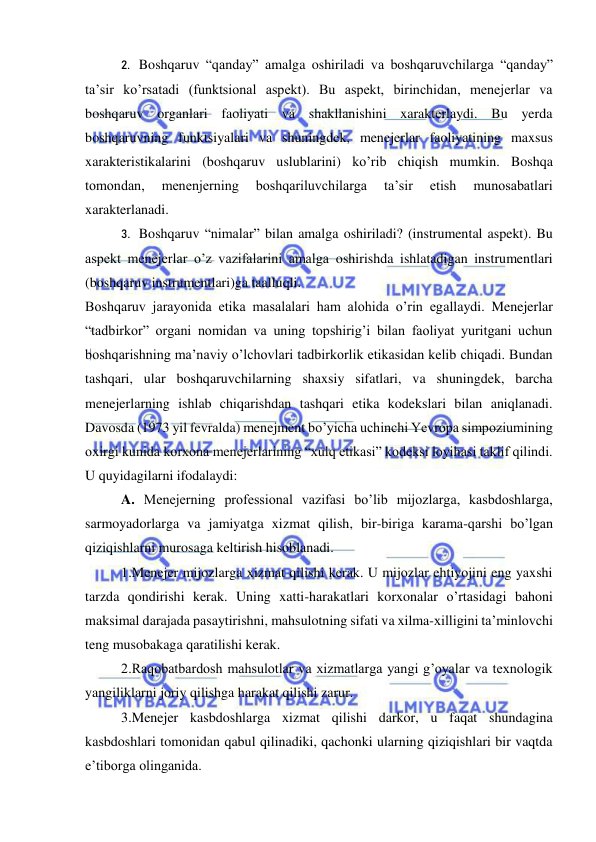  
 
2.   Boshqaruv “qanday” amalga oshiriladi va boshqaruvchilarga “qanday” 
ta’sir ko’rsatadi (funktsional aspekt). Bu aspekt, birinchidan, menejerlar va 
boshqaruv organlari faoliyati va shakllanishini xarakterlaydi. Bu yerda 
boshqaruvning funktsiyalari va shuningdek, menejerlar faoliyatining maxsus 
xarakteristikalarini (boshqaruv uslublarini) ko’rib chiqish mumkin. Boshqa 
tomondan, 
menenjerning 
boshqariluvchilarga 
ta’sir 
etish 
munosabatlari 
xarakterlanadi. 
3.   Boshqaruv “nimalar” bilan amalga oshiriladi? (instrumental aspekt). Bu 
aspekt menejerlar o’z vazifalarini amalga oshirishda ishlatadigan instrumentlari 
(boshqaruv instrumentlari)ga taalluqli. 
Boshqaruv jarayonida etika masalalari ham alohida o’rin egallaydi. Menejerlar 
“tadbirkor” organi nomidan va uning topshirig’i bilan faoliyat yuritgani uchun 
boshqarishning ma’naviy o’lchovlari tadbirkorlik etikasidan kelib chiqadi. Bundan 
tashqari, ular boshqaruvchilarning shaxsiy sifatlari, va shuningdek, barcha 
menejerlarning ishlab chiqarishdan tashqari etika kodekslari bilan aniqlanadi. 
Davosda (1973 yil fevralda) menejment bo’yicha uchinchi Yevropa simpoziumining 
oxirgi kunida korxona menejerlarining “xulq etikasi” kodeksi loyihasi taklif qilindi. 
U quyidagilarni ifodalaydi: 
A. Menejerning professional vazifasi bo’lib mijozlarga, kasbdoshlarga, 
sarmoyadorlarga va jamiyatga xizmat qilish, bir-biriga karama-qarshi bo’lgan 
qiziqishlarni murosaga keltirish hisoblanadi. 
1.Menejer mijozlarga xizmat qilishi kerak. U mijozlar ehtiyojini eng yaxshi 
tarzda qondirishi kerak. Uning xatti-harakatlari korxonalar o’rtasidagi bahoni 
maksimal darajada pasaytirishni, mahsulotning sifati va xilma-xilligini ta’minlovchi 
teng musobakaga qaratilishi kerak. 
2.Raqobatbardosh mahsulotlar va xizmatlarga yangi g’oyalar va texnologik 
yangiliklarni joriy qilishga harakat qilishi zarur. 
3.Menejer kasbdoshlarga xizmat qilishi darkor, u faqat shundagina 
kasbdoshlari tomonidan qabul qilinadiki, qachonki ularning qiziqishlari bir vaqtda 
e’tiborga olinganida. 
