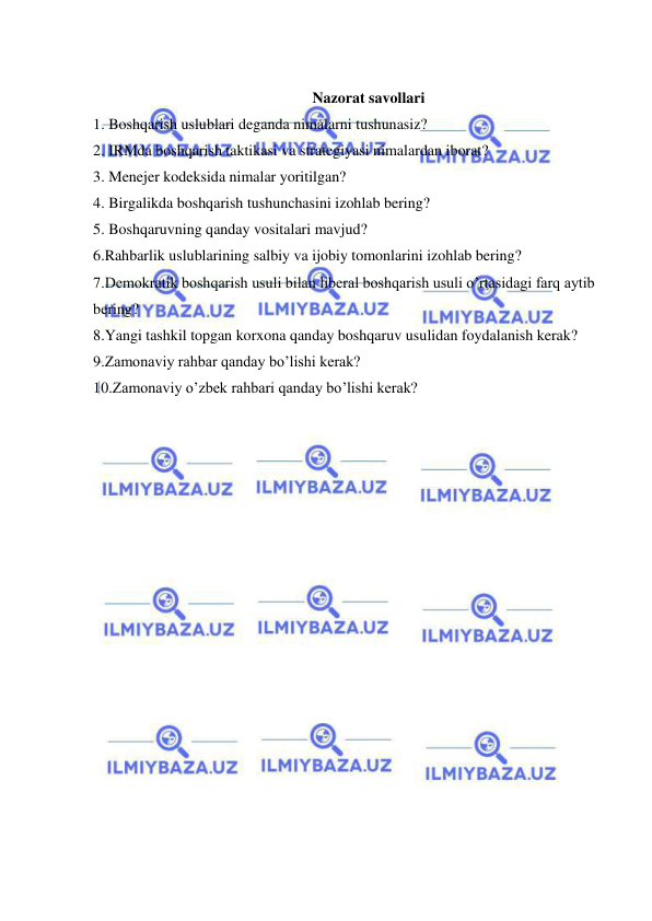  
 
     
Nazorat savollari 
1. Boshqarish uslublari deganda nimalarni tushunasiz? 
2. IRMda boshqarish taktikasi va strategiyasi nimalardan iborat? 
3. Menejer kodeksida nimalar yoritilgan? 
4. Birgalikda boshqarish tushunchasini izohlab bering?  
5. Boshqaruvning qanday vositalari mavjud? 
6.Rahbarlik uslublarining salbiy va ijobiy tomonlarini izohlab bering? 
7.Demokratik boshqarish usuli bilan liberal boshqarish usuli o’rtasidagi farq aytib 
bering? 
8.Yangi tashkil topgan korxona qanday boshqaruv usulidan foydalanish kerak? 
9.Zamonaviy rahbar qanday bo’lishi kerak? 
10.Zamonaviy o’zbek rahbari qanday bo’lishi kerak? 
 
