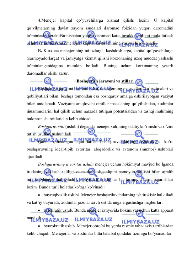  
 
4.Menejer kapital qo’yuvchilarga xizmat qilishi lozim. U kapital 
qo’yilmalarning davlat zayom ssudalari daromad foizidan yuqori daromadini 
ta’minlashi kerak. Bu nisbatan yuqori daromad katta tavakkalchilikni mukofotlash 
uchun zarur. Korxona menejeri kapital kirituvchining vasiysi hisoblanadi. 
B. Korxona menejerining mijozlarga, kasbdoshlarga, kapital qo’yuvchilarga 
(sarmoyadorlarga) va jamiyatga xizmat qilishi korxonaning uzoq muddat yashashi 
ta’minlanganidagina mumkin bo’ladi. Buning uchun korxonaning yetarli 
daromadlar olishi zarur. 
Boshqarish jarayoni va stillari. 
Boshqarish jarayoni bir tomondan, menejerning maqsadlari, ko’rsatmalari va 
qobiliyatlari bilan, boshqa tomondan esa boshqaruv amalga oshirilayotgan vaziyat 
bilan aniqlanadi. Vaziyatni aniqlovchi omillar masalaning qo’yilishidan, xodimlar 
muammolarini hal qilish uchun nazarda tutilgan potentsialdan va tashqi muhitning 
hukmron sharoitlaridan kelib chiqadi. 
Boshqaruv stili (uslubi) deganda menejer xulqining odatiy ko’rinishi va o’zini 
tutish usullari tushuniladi. 
Qabul qilinadigan qarorlarda boshqaruvchilarning ishtirokiga ko’ra 
boshqaruvning ideal-tipik avtoritar, aloqadorlik va avtonom (muxtor) uslublari 
ajratiladi. 
Boshqaruvning avtoritar uslubi menejer uchun hokimiyat mavjud bo’lganda 
irodaning yakkashaxsliligi va markazlashganligini namoyon bo’lishi bilan ajralib 
turadi. Menejer hal qiladi va buyuradi, xodimlar bu farmoyishlarni bajarishlari 
lozim. Bunda turli holatlar ko’zga ko’rinadi: 
 buyruqbozlik uslubi. Menejer boshqariluvchilarning ishtirokisiz hal qiladi 
va kat’iy buyuradi, xodimlar jazolar xavfi ostida unga ergashishga majburlar; 
 avtokratik uslub. Bunda menejer ixtiyorida hokimiyat uchun katta apparat 
mavjud; 
 byurokratik uslub. Menejer obro’si bu yerda rasmiy tabaqaviy tartiblardan 
kelib chiqadi. Menejerlar va xodimlar bitta batafsil qoidalar tizimiga bo’ysinadilar; 
