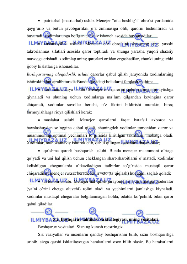  
 
 patriarhal (matriarhal) uslub. Menejer “oila boshlig’i” obro’si yordamida 
qayg’urib va butun javobgarlikni o’z zimmasiga olib, qarorni tushuntiradi va 
buyuradi, xodimlar unga bo’lgan cheksiz ishonch asosida buysunadilar; 
 xushmoyillik uslubi. Menejer o’z obro’sini shaxsning eng yaxshi 
takrorlanmas sifatlari asosida qaror toptiradi va shunga yarasha yuqori shaxsiy 
mavqega erishadi, xodimlap uning qarorlari ortidan ergashadilar, chunki uning ichki 
ijobiy hislatlariga ishonadilar. 
Boshqaruvning aloqadorlik uslubi qarorlar qabul qilish jarayonida xodimlarning 
ishtiroki bilan ajralib turadi. Bunda quyidagi holatlarni farqlash muhim: 
 kommunikatsiya uslubi. Menejer o’z qarorini qabul qilinganini aytishga 
qiynaladi va shuning uchun xodimlarga ma’lum qilgandan keyingina qaror 
chiqaradi, xodimlar savollar berishi, o’z fikrini bildirishi mumkin, biroq 
farmoyishlarga rioya qilishlari kerak; 
 maslahat uslubi. Menejer qarorlarni faqat batafsil axborot va 
baxslashuvdan so’nggina qabul qiladi, shuningdek xodimlar tomonidan qaror va 
muammoning optimal yechimlari to’g’risida kiritilgan takliflarni inobatga oladi. 
Xodimlar, muhokamaviy ishtirok etib, qabul qilingan qarorlarni bajaradilar; 
 qo’shma qarorli boshqarish uslubi. Bunda menejer muammoni o’rtaga 
qo’yadi va uni hal qilish uchun cheklangan shart-sharoitlarni o’rnatadi, xodimlar 
kelishilgan chegaralarda o’tkaziladigan tadbirlar to’g’risida mustaqil qaror 
chiqaradilar, menejer ruxsat beradi, lekin veto (ta’qiqlash) huquqini saqlab qoladi; 
 avtonom uslubi. Menejer hal qilish jarayonida o’z zimmasiga moderator 
(ya’ni o’zini chetga oluvchi) rolini oladi va yechimlarni jamlashga kiynaladi, 
xodimlar mustaqil chegaralar belgilanmagan holda, odatda ko’pchilik bilan qaror 
qabul qiladilar. 
 
5.2. Boshqaruv taktikasi va strategiyasi. uning vositalari 
Boshqaruv vositalari: Sizning kurash reestringiz. 
Siz vaziyatlar va insonlarni qanday boshqarishni bilib, sizni boshqarishga 
urinib, sizga qarshi ishlatilayotgan harakatlarni oson bilib olasiz. Bu harakatlarni 
