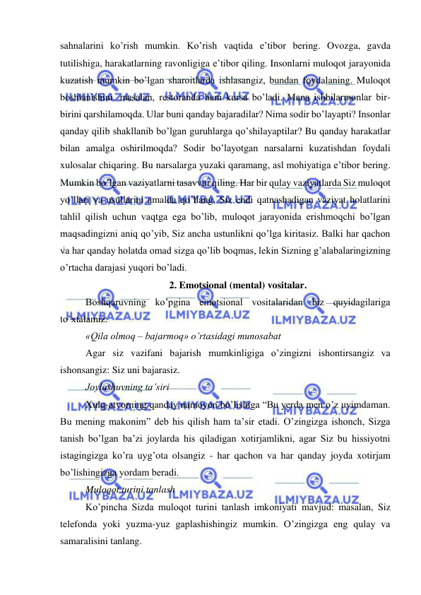  
 
sahnalarini ko’rish mumkin. Ko’rish vaqtida e’tibor bering. Ovozga, gavda 
tutilishiga, harakatlarning ravonligiga e’tibor qiling. Insonlarni muloqot jarayonida 
kuzatish mumkin bo’lgan sharoitlarda ishlasangiz, bundan foydalaning. Muloqot 
boshlanishini, masalan, restoranda ham kursa bo’ladi. Mana ishbilarmonlar bir-
birini qarshilamoqda. Ular buni qanday bajaradilar? Nima sodir bo’layapti? Insonlar 
qanday qilib shakllanib bo’lgan guruhlarga qo’shilayaptilar? Bu qanday harakatlar 
bilan amalga oshirilmoqda? Sodir bo’layotgan narsalarni kuzatishdan foydali 
xulosalar chiqaring. Bu narsalarga yuzaki qaramang, asl mohiyatiga e’tibor bering. 
Mumkin bo’lgan vaziyatlarni tasavvur qiling. Har bir qulay vaziyatlarda Siz muloqot 
yo’llari va usullarini amalda qo’llang. Siz endi qatnashadigan vaziyat holatlarini 
tahlil qilish uchun vaqtga ega bo’lib, muloqot jarayonida erishmoqchi bo’lgan 
maqsadingizni aniq qo’yib, Siz ancha ustunlikni qo’lga kiritasiz. Balki har qachon 
va har qanday holatda omad sizga qo’lib boqmas, lekin Sizning g’alabalaringizning 
o’rtacha darajasi yuqori bo’ladi. 
2. Emotsional (mental) vositalar. 
Boshqaruvning ko’pgina emotsional vositalaridan biz quyidagilariga 
to’xtalamiz: 
«Qila olmoq – bajarmoq» o’rtasidagi munosabat  
Agar siz vazifani bajarish mumkinligiga o’zingizni ishontirsangiz va 
ishonsangiz: Siz uni bajarasiz. 
Joylashuvning ta’siri 
Xulq-atvorning qanday namoyon bo’lishiga “Bu yerda men o’z uyimdaman. 
Bu mening makonim” deb his qilish ham ta’sir etadi. O’zingizga ishonch, Sizga 
tanish bo’lgan ba’zi joylarda his qiladigan xotirjamlikni, agar Siz bu hissiyotni 
istagingizga ko’ra uyg’ota olsangiz - har qachon va har qanday joyda xotirjam 
bo’lishingizga yordam beradi.  
Muloqot turini tanlash 
Ko’pincha Sizda muloqot turini tanlash imkoniyati mavjud: masalan, Siz 
telefonda yoki yuzma-yuz gaplashishingiz mumkin. O’zingizga eng qulay va 
samaralisini tanlang. 
