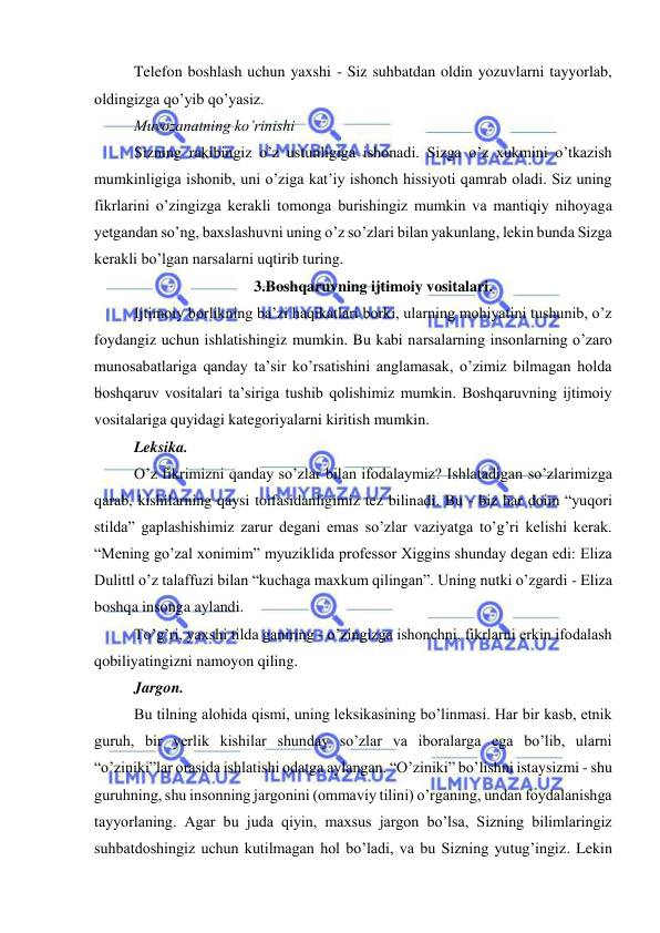  
 
Telefon boshlash uchun yaxshi - Siz suhbatdan oldin yozuvlarni tayyorlab, 
oldingizga qo’yib qo’yasiz. 
Muvozanatning ko’rinishi 
Sizning rakibingiz o’z ustunligiga ishonadi. Sizga o’z xukmini o’tkazish 
mumkinligiga ishonib, uni o’ziga kat’iy ishonch hissiyoti qamrab oladi. Siz uning 
fikrlarini o’zingizga kerakli tomonga burishingiz mumkin va mantiqiy nihoyaga 
yetgandan so’ng, baxslashuvni uning o’z so’zlari bilan yakunlang, lekin bunda Sizga 
kerakli bo’lgan narsalarni uqtirib turing. 
3.Boshqaruvning ijtimoiy vositalari. 
Ijtimoiy borlikning ba’zi haqikatlari borki, ularning mohiyatini tushunib, o’z 
foydangiz uchun ishlatishingiz mumkin. Bu kabi narsalarning insonlarning o’zaro 
munosabatlariga qanday ta’sir ko’rsatishini anglamasak, o’zimiz bilmagan holda 
boshqaruv vositalari ta’siriga tushib qolishimiz mumkin. Boshqaruvning ijtimoiy 
vositalariga quyidagi kategoriyalarni kiritish mumkin. 
Leksika. 
O’z fikrimizni qanday so’zlar bilan ifodalaymiz? Ishlatadigan so’zlarimizga 
qarab, kishilarning qaysi toifasidanligimiz tez bilinadi. Bu - biz har doim “yuqori 
stilda” gaplashishimiz zarur degani emas so’zlar vaziyatga to’g’ri kelishi kerak. 
“Mening go’zal xonimim” myuziklida professor Xiggins shunday degan edi: Eliza 
Dulittl o’z talaffuzi bilan “kuchaga maxkum qilingan”. Uning nutki o’zgardi - Eliza 
boshqa insonga aylandi. 
To’g’ri, yaxshi tilda ganiring - o’zingizga ishonchni, fikrlarni erkin ifodalash 
qobiliyatingizni namoyon qiling. 
Jargon. 
Bu tilning alohida qismi, uning leksikasining bo’linmasi. Har bir kasb, etnik 
guruh, bir yerlik kishilar shunday so’zlar va iboralarga ega bo’lib, ularni 
“o’ziniki”lar orasida ishlatishi odatga aylangan. “O’ziniki” bo’lishni istaysizmi - shu 
guruhning, shu insonning jargonini (ommaviy tilini) o’rganing, undan foydalanishga 
tayyorlaning. Agar bu juda qiyin, maxsus jargon bo’lsa, Sizning bilimlaringiz 
suhbatdoshingiz uchun kutilmagan hol bo’ladi, va bu Sizning yutug’ingiz. Lekin 
