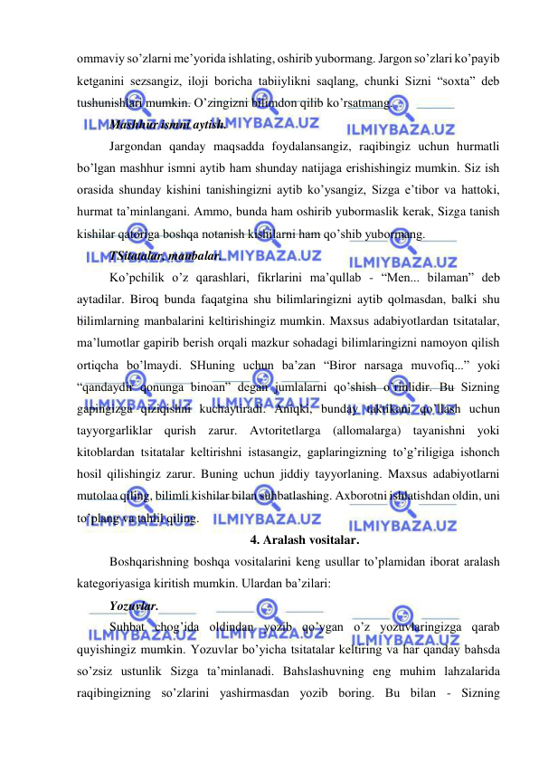  
 
ommaviy so’zlarni me’yorida ishlating, oshirib yubormang. Jargon so’zlari ko’payib 
ketganini sezsangiz, iloji boricha tabiiylikni saqlang, chunki Sizni “soxta” deb 
tushunishlari mumkin. O’zingizni bilimdon qilib ko’rsatmang. 
Mashhur ismni aytish. 
Jargondan qanday maqsadda foydalansangiz, raqibingiz uchun hurmatli 
bo’lgan mashhur ismni aytib ham shunday natijaga erishishingiz mumkin. Siz ish 
orasida shunday kishini tanishingizni aytib ko’ysangiz, Sizga e’tibor va hattoki, 
hurmat ta’minlangani. Ammo, bunda ham oshirib yubormaslik kerak, Sizga tanish 
kishilar qatoriga boshqa notanish kishilarni ham qo’shib yubormang. 
TSitatalar, manbalar. 
Ko’pchilik o’z qarashlari, fikrlarini ma’qullab - “Men... bilaman” deb 
aytadilar. Biroq bunda faqatgina shu bilimlaringizni aytib qolmasdan, balki shu 
bilimlarning manbalarini keltirishingiz mumkin. Maxsus adabiyotlardan tsitatalar, 
ma’lumotlar gapirib berish orqali mazkur sohadagi bilimlaringizni namoyon qilish 
ortiqcha bo’lmaydi. SHuning uchun ba’zan “Biror narsaga muvofiq...” yoki 
“qandaydir qonunga binoan” degan jumlalarni qo’shish o’rinlidir. Bu Sizning 
gapingizga qiziqishni kuchaytiradi. Aniqki, bunday taktikani qo’llash uchun 
tayyorgarliklar qurish zarur. Avtoritetlarga (allomalarga) tayanishni yoki 
kitoblardan tsitatalar keltirishni istasangiz, gaplaringizning to’g’riligiga ishonch 
hosil qilishingiz zarur. Buning uchun jiddiy tayyorlaning. Maxsus adabiyotlarni 
mutolaa qiling, bilimli kishilar bilan suhbatlashing. Axborotni ishlatishdan oldin, uni 
to’plang va tahlil qiling. 
4. Aralash vositalar. 
Boshqarishning boshqa vositalarini keng usullar to’plamidan iborat aralash 
kategoriyasiga kiritish mumkin. Ulardan ba’zilari: 
Yozuvlar. 
Suhbat chog’ida oldindan yozib qo’ygan o’z yozuvlaringizga qarab 
quyishingiz mumkin. Yozuvlar bo’yicha tsitatalar keltiring va har qanday bahsda 
so’zsiz ustunlik Sizga ta’minlanadi. Bahslashuvning eng muhim lahzalarida 
raqibingizning so’zlarini yashirmasdan yozib boring. Bu bilan - Sizning 
